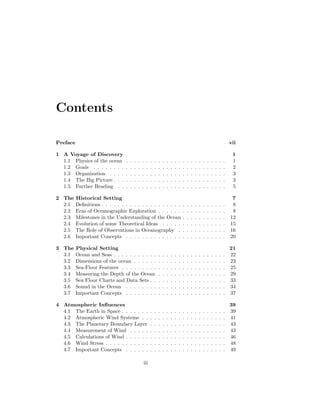 Contents
Preface vii
1 A Voyage of Discovery 1
1.1 Physics of the ocean . . . . . . . . . . . . . . . . . . . . . . . . . 1
1.2 Goals . . . . . . . . . . . . . . . . . . . . . . . . . . . . . . . . . 2
1.3 Organization . . . . . . . . . . . . . . . . . . . . . . . . . . . . . 3
1.4 The Big Picture . . . . . . . . . . . . . . . . . . . . . . . . . . . . 3
1.5 Further Reading . . . . . . . . . . . . . . . . . . . . . . . . . . . 5
2 The Historical Setting 7
2.1 Deﬁnitions . . . . . . . . . . . . . . . . . . . . . . . . . . . . . . . 8
2.2 Eras of Oceanographic Exploration . . . . . . . . . . . . . . . . . 8
2.3 Milestones in the Understanding of the Ocean . . . . . . . . . . . 12
2.4 Evolution of some Theoretical Ideas . . . . . . . . . . . . . . . . 15
2.5 The Role of Observations in Oceanography . . . . . . . . . . . . 16
2.6 Important Concepts . . . . . . . . . . . . . . . . . . . . . . . . . 20
3 The Physical Setting 21
3.1 Ocean and Seas . . . . . . . . . . . . . . . . . . . . . . . . . . . . 22
3.2 Dimensions of the ocean . . . . . . . . . . . . . . . . . . . . . . . 23
3.3 Sea-Floor Features . . . . . . . . . . . . . . . . . . . . . . . . . . 25
3.4 Measuring the Depth of the Ocean . . . . . . . . . . . . . . . . . 29
3.5 Sea Floor Charts and Data Sets . . . . . . . . . . . . . . . . . . . 33
3.6 Sound in the Ocean . . . . . . . . . . . . . . . . . . . . . . . . . 34
3.7 Important Concepts . . . . . . . . . . . . . . . . . . . . . . . . . 37
4 Atmospheric Inﬂuences 39
4.1 The Earth in Space . . . . . . . . . . . . . . . . . . . . . . . . . . 39
4.2 Atmospheric Wind Systems . . . . . . . . . . . . . . . . . . . . . 41
4.3 The Planetary Boundary Layer . . . . . . . . . . . . . . . . . . . 43
4.4 Measurement of Wind . . . . . . . . . . . . . . . . . . . . . . . . 43
4.5 Calculations of Wind . . . . . . . . . . . . . . . . . . . . . . . . . 46
4.6 Wind Stress . . . . . . . . . . . . . . . . . . . . . . . . . . . . . . 48
4.7 Important Concepts . . . . . . . . . . . . . . . . . . . . . . . . . 49
iii
 
