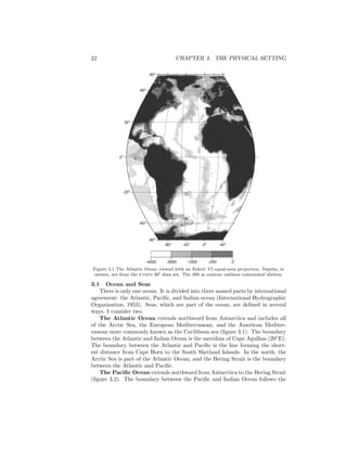 22 CHAPTER 3. THE PHYSICAL SETTING
-80o
-40o
0o
40o
-90o
-60o
-300
00
30o
60o
90o
-4000 -3000 -1000 -200 0
Figure 3.1 The Atlantic Ocean viewed with an Eckert VI equal-area projection. Depths, in
meters, are from the etopo 30′ data set. The 200 m contour outlines continental shelves.
3.1 Ocean and Seas
There is only one ocean. It is divided into three named parts by international
agreement: the Atlantic, Paciﬁc, and Indian ocean (International Hydrographic
Organization, 1953). Seas, which are part of the ocean, are deﬁned in several
ways. I consider two.
The Atlantic Ocean extends northward from Antarctica and includes all
of the Arctic Sea, the European Mediterranean, and the American Mediter-
ranean more commonly known as the Caribbean sea (ﬁgure 3.1). The boundary
between the Atlantic and Indian Ocean is the meridian of Cape Agulhas (20◦
E).
The boundary between the Atlantic and Paciﬁc is the line forming the short-
est distance from Cape Horn to the South Shetland Islands. In the north, the
Arctic Sea is part of the Atlantic Ocean, and the Bering Strait is the boundary
between the Atlantic and Paciﬁc.
The Paciﬁc Ocean extends northward from Antarctica to the Bering Strait
(ﬁgure 3.2). The boundary between the Paciﬁc and Indian Ocean follows the
 