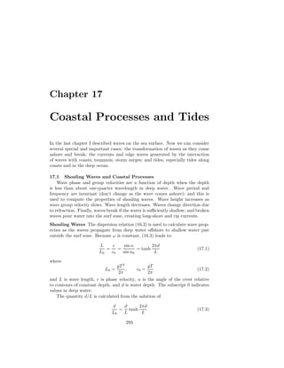 Chapter 17
Coastal Processes and Tides
In the last chapter I described waves on the sea surface. Now we can consider
several special and important cases: the transformation of waves as they come
ashore and break; the currents and edge waves generated by the interaction
of waves with coasts; tsunamis; storm surges; and tides, especially tides along
coasts and in the deep ocean.
17.1 Shoaling Waves and Coastal Processes
Wave phase and group velocities are a function of depth when the depth
is less than about one-quarter wavelength in deep water. Wave period and
frequency are invariant (don’t change as the wave comes ashore); and this is
used to compute the properties of shoaling waves. Wave height increases as
wave group velocity slows. Wave length decreases. Waves change direction due
to refraction. Finally, waves break if the water is suﬃciently shallow; and broken
waves pour water into the surf zone, creating long-shore and rip currents.
Shoaling Waves The dispersion relation (16.3) is used to calculate wave prop-
erties as the waves propagate from deep water oﬀshore to shallow water just
outside the surf zone. Because ω is constant, (16.3) leads to:
L
L0
=
c
c0
=
sin α
sin α0
= tanh
2πd
L
(17.1)
where
L0 =
gT 2
2π
, c0 =
gT
2π
(17.2)
and L is wave length, c is phase velocity, α is the angle of the crest relative
to contours of constant depth, and d is water depth. The subscript 0 indicates
values in deep water.
The quantity d/L is calculated from the solution of
d
L0
=
d
L
tanh
2πd
L
(17.3)
293
 