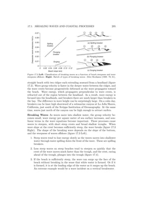 17.1. SHOALING WAVES AND COASTAL PROCESSES 295
1 2 3 4
(c) Surging breaker
(b) Plunging breaker
(a) Spilling breaker
1 2 3 4
1 2 3 4
Spilling
breaker
Plunging
breaker
Surging
0.06
0.07
0.05
0.04
0.03
0.02
0.01
0
0 0.02 0.04 0.06 0.08 0.10 0.12
Beach slope tanβ
DeepwaterwavesteepnessHo/Lo
Figure 17.3 Left: Classiﬁcation of breaking waves as a function of beach steepness and wave
steepness oﬀshore. Right: Sketch of types of breaking waves. After Horikawa (1988: 79, 81).
straight beach with two ridges each extending seaward from a headland (ﬁgure
17.2). Wave group velocity is faster in the deeper water between the ridges, and
the wave crests become progressively deformed as the wave propagates toward
the beach. Wave energy, which propagates perpendicular to wave crests, is
refracted out of the region between the headland. As a result, wave energy is
focused into the headlands, and breakers there are much larger than breakers in
the bay. The diﬀerence in wave height can be surprisingly large. On a calm day,
breakers can be knee high shoreward of a submarine canyon at La Jolla Shores,
California, just south of the Scripps Institution of Oceanography. At the same
time, waves just north of the canyon can be high enough to attract surfers.
Breaking Waves As waves move into shallow water, the group velocity be-
comes small, wave energy per square meter of sea surface increases, and non-
linear terms in the wave equations become important. These processes cause
waves to steepen, with short steep crests and broad shallow troughs. When
wave slope at the crest becomes suﬃciently steep, the wave breaks (ﬁgure 17.3
Right). The shape of the breaking wave depends on the slope of the bottom,
and the steepness of waves oﬀshore (ﬁgure 17.3 Left).
1. Steep waves tend to lose energy slowly as the waves moves into shallower
water through water spilling down the front of the wave. These are spilling
breakers.
2. Less steep waves on steep beaches tend to steepen so quickly that the
crest of the wave moves much faster than the trough, and the crest, racing
ahead of the trough, plunges into the trough (ﬁgure 17.4).
3. If the beach is suﬃciently steep, the wave can surge up the face of the
beach without breaking in the sense that white water is formed. Or if it
is formed, it is at the leading edge of the water as it surges up the beach.
An extreme example would be a wave incident on a vertical breakwater.
 