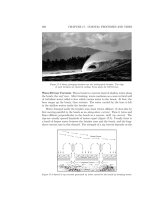 296 CHAPTER 17. COASTAL PROCESSES AND TIDES
Figure 17.4 Steep, plunging breakers are the archetypical breaker. The edge
of such breakers are ideal for surﬁng. From photo by Jeﬀ Devine.
Wave-Driven Currents Waves break in a narrow band of shallow water along
the beach, the surf zone. After breaking, waves continues as a near-vertical wall
of turbulent water called a bore which carries water to the beach. At ﬁrst, the
bore surges up the beach, then retreats. The water carried by the bore is left
in the shallow waters inside the breaker zone.
Water dumped inside the breaker zone must return oﬀshore. It does this by
ﬁrst moving parallel to the beach as an along-shore current. Then it turns and
ﬂows oﬀshore perpendicular to the beach in a narrow, swift rip current. The
rips are usually spaced hundreds of meters apart (ﬁgure 17.5). Usually there is
a band of deeper water between the breaker zone and the beach, and the long-
shore current runs in this channel. The strength of a rip current depends on the
Breaker Zone
Beach
Longshore Current
RipCurrent
RipCurrent
Coastal Current
Figure 17.5 Sketch of rip currents generated by water carried to the beach by breaking waves.
 