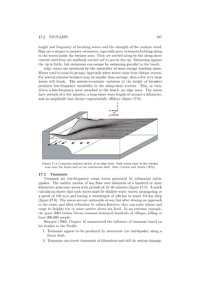 17.2. TSUNAMIS 297
height and frequency of breaking waves and the strength of the onshore wind.
Rips are a danger to unwary swimmers, especially poor swimmers bobbing along
in the waves inside the breaker zone. They are carried along by the along-shore
current until they are suddenly carried out to sea by the rip. Swimming against
the rip is futile, but swimmers can escape by swimming parallel to the beach.
Edge waves are produced by the variability of wave energy reaching shore.
Waves tend to come in groups, especially when waves come from distant storms.
For several minutes breakers may be smaller than average, then a few very large
waves will break. The minute-to-minute variation in the height of breakers
produces low-frequency variability in the along-shore current. This, in turn,
drives a low-frequency wave attached to the beach, an edge wave. The waves
have periods of a few minutes, a long-shore wave length of around a kilometer,
and an amplitude that decays exponentially oﬀshore (ﬁgure 17.6).
z
x
y (north)
Figure 17.6 Computer-assisted sketch of an edge wave. Such waves exist in the breaker
zone near the beach and on the continental shelf. After Cutchin and Smith (1973).
17.2 Tsunamis
Tsunamis are low-frequency ocean waves generated by submarine earth-
quakes. The sudden motion of sea ﬂoor over distances of a hundred or more
kilometers generates waves with periods of 15–40 minutes (ﬁgure 17.7). A quick
calculation shows that such waves must be shallow-water waves, propagating at
a speed of 180 m/s and having a wavelength of 130 km in water 3.6 km deep
(ﬁgure 17.8). The waves are not noticeable at sea, but after slowing on approach
to the coast, and after refraction by subsea features, they can come ashore and
surge to heights ten or more meters above sea level. In an extreme example,
the great 2004 Indian Ocean tsunami destroyed hundreds of villages, killing at
least 200,000 people.
Shepard (1963, Chapter 4) summarized the inﬂuence of tsunamis based on
his studies in the Paciﬁc.
1. Tsunamis appear to be produced by movement (an earthquake) along a
linear fault.
2. Tsunamis can travel thousands of kilometers and still do serious damage.
 