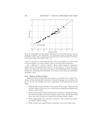 300 CHAPTER 17. COASTAL PROCESSES AND TIDES
1953
1894
1916
1906
1928
1904
Mean High Water
103
102
10 1 10-1
10-2
10-3
10-4
0
1
2
3
4
5
StormSurge(m)
Frequency per year
Figure 17.9 Probability (per year) density distribution of vertical height of storm surges in
the Hook of Holland in the Netherlands. The distribution function is Rayleigh, and the
probability of large surges is estimated by extrapolating the observed frequency of smaller,
more common surges. After Wiegel (1964: 113).
where ζ is sea level, x is horizontal distance, H is water depth, T0 is wind stress
at the sea surface, ρ is water density; and g is gravitational acceleration.
If x = 100 km, U = 40 m/s, and H = 20 m, values typical of a hurricane
oﬀshore of the Texas Gulf Coast, then T = 2.7 Pa, and ζ = 1.3 m at the shore.
Figure 17.9 shows the frequency of surges at the Netherlands and a graphical
method for estimating the probability of extreme events using the probability
of weaker events.
17.4 Theory of Ocean Tides
Tides have been so important for commerce and science for so many thou-
sands of years that tides have entered our everyday language: time and tide wait
for no one, the ebb and ﬂow of events, a high-water mark, and turn the tide of
battle.
1. Tides produce strong currents in many parts of the ocean. Tidal currents
can have speeds of up to 5 m/s in coastal waters, impeding navigation and
mixing coastal waters.
2. Tidal currents generate internal waves over seamounts, continental slopes,
and mid-ocean ridges. The waves dissipate tidal energy. Breaking internal
waves and tidal currents are a major force driving oceanic mixing.
3. Tidal mixing helps drive the deep circulation, and it inﬂuences climate
and abrupt climate change.
4. Tidal currents can suspend bottom sediments, even in the deep ocean.
 