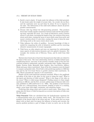 17.4. THEORY OF OCEAN TIDES 301
5. Earth’s crust is elastic. It bends under the inﬂuence of the tidal potential.
It also bends under the weight of oceanic tides. As a result, the sea ﬂoor,
and the continents move up and down by about 10 cm in response to
the tides. The deformation of the solid earth inﬂuence almost all precise
geodetic measurements.
6. Oceanic tides lag behind the tide-generating potential. This produces
forces that transfer angular momentum between earth and the tide produc-
ing body, especially the moon. As a result of tidal forces, earth’s rotation
about it’s axis slows, increasing the length of day; the rotation of the moon
about earth slows, causing the moon to move slowly away from earth; and
moon’s rotation about it’s axis slows, causing the moon to keep the same
side facing earth as the moon rotates about earth.
7. Tides inﬂuence the orbits of satellites. Accurate knowledge of tides is
needed for computing the orbit of altimetric satellites and for correcting
altimeter measurements of oceanic topography.
8. Tidal forces on other planets and stars are important for understanding
many aspects of solar-system dynamics and even galactic dynamics. For
example, the rotation rate of Mercury, Venus, and Io result from tidal
forces.
Mariners have known for at least four thousand years that tides are related to
the phase of the moon. The exact relationship, however, is hidden behind many
complicating factors, and some of the greatest scientiﬁc minds of the last four
centuries worked to understand, calculate, and predict tides. Galileo, Descartes,
Kepler, Newton, Euler, Bernoulli, Kant, Laplace, Airy, Lord Kelvin, Jeﬀreys,
Munk and many others contributed. Some of the ﬁrst computers were developed
to compute and predict tides. Ferrel built a tide-predicting machine in 1880 that
was used by the U.S. Coast Survey to predict nineteen tidal constituents. In
1901, Harris extended the capacity to 37 constituents.
Despite all this work important questions remained: What is the amplitude
and phase of the tides at any place on the ocean or along the coast? What is
the speed and direction of tidal currents? What is the shape of the tides on
the ocean? Where is tidal energy dissipated? Finding answers to these simple
questions is diﬃcult, and the ﬁrst, accurate, global maps of deep-sea tides were
only published in 1994 (LeProvost et al. 1994). The problem is hard because
the tides are a self-gravitating, near-resonant, sloshing of water in a rotating,
elastic, ocean basin with ridges, mountains, and submarine basins.
Predicting tides along coasts and at ports is much easier. Data from a tide
gauge plus the theory of tidal forcing gives an accurate description of tides near
the tide gauge.
Tidal Potential Tides are calculated from the hydrodynamic equations for
a self-gravitating ocean on a rotating, elastic earth. The driving force is the
gradient of the gravity ﬁeld of the moon and sun. If the earth were an ocean
planet with no land, and if we ignore the inﬂuence of inertia and currents, the
gravity gradient produces a pair of bulges of water on earth, one on the side
 