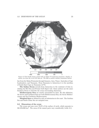 3.2. DIMENSIONS OF THE OCEAN 23
120o
160o
-160o
-120o
-80o
-90o
-60o
-30o
0o
30o
60o
90o
-4000 -3000 -1000 -200 0
Figure 3.2 The Paciﬁc Ocean viewed with an Eckert VI equal-area projection. Depths, in
meters, are from the etopo 30′ data set. The 200 m contour outlines continental shelves.
line from the Malay Peninsula through Sumatra, Java, Timor, Australia at Cape
Londonderry, and Tasmania. From Tasmania to Antarctica it is the meridian
of South East Cape on Tasmania 147◦
E.
The Indian Ocean extends from Antarctica to the continent of Asia in-
cluding the Red Sea and Persian Gulf (ﬁgure 3.3). Some authors use the name
Southern Ocean to describe the ocean surrounding Antarctica.
Mediterranean Seas are mostly surrounded by land. By this deﬁnition,
the Arctic and Caribbean Seas are both Mediterranean Seas, the Arctic Mediter-
ranean and the Caribbean Mediterranean.
Marginal Seas are deﬁned by only an indentation in the coast. The Arabian
Sea and South China Sea are marginal seas.
3.2 Dimensions of the ocean
The ocean and seas cover 70.8% of the surface of earth, which amounts to
361,254,000 km2
. The areas of the named parts vary considerably (table 3.1).
 