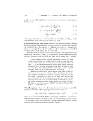 304 CHAPTER 17. COASTAL PROCESSES AND TIDES
nearly the same. Although the sun is much more massive than moon, it is much
further away.
Gsun = GS =
3
4
γS
r2
R3
sun
(17.12)
Gmoon = GM =
3
4
γM
r2
R3
moon
(17.13)
GS
GM
= 0.46051 (17.14)
where Rsun is the distance to the sun, S is the mass of the sun, Rmoon is the
distance to the moon, and M is the mass of the moon.
Coordinates of Sun and Moon Before we can proceed further we need to
know the position of moon and sun relative to earth. An accurate description of
the positions in three dimensions is very diﬃcult, and it involves learning arcane
terms and concepts from celestial mechanics. Here, I paraphrase a simpliﬁed
description from Pugh (1987). See also ﬁgure 4.1.
A natural reference system for an observer on earth is the equatorial system
described at the start of Chapter 3. In this system, declinations δ of a celestial
body are measured north and south of a plane which cuts the earth’s equator.
Angular distances around the plane are measured relative to a point
on this celestial equator which is ﬁxed with respect to the stars. The point
chosen for this system is the vernal equinox, also called the ‘First Point of
Aries’. . . The angle measured eastward, between Aries and the equatorial
intersection of the meridian through a celestial object is called the right
ascension of the object. The declination and the right ascension together
deﬁne the position of the object on a celestial background. . .
[Another natural reference] system uses the plane of the earth’s rev-
olution around the sun as a reference. The celestial extension of this
plane, which is traced by the sun’s annual apparent movement, is called
the ecliptic. Conveniently, the point on this plane which is chosen for
a zero reference is also the vernal equinox, at which the sun crosses the
equatorial plane from south to north around 21 March each year. Celes-
tial objects are located by their ecliptic latitude and ecliptic longitude.
The angle between the two planes, of 23.45◦
, is called the obliquity of the
ecliptic. . . —Pugh (1987: 72).
Tidal Frequencies Now, let’s allow earth to spin about its polar axis. The
changing potential at a ﬁxed geographic coordinate on earth is:
cos ϕ = sin ϕp sin δ + cos ϕp cos δ cos(τ1 − 180◦
) (17.15)
where ϕp is latitude at which the tidal potential is calculated, δ is declination
of moon or sun north of the equator, and τ1 is the hour angle of moon or sun.
The hour angle is the longitude where the imaginary plane containing the sun
or moon and earth’s rotation axis crosses the Equator.
 