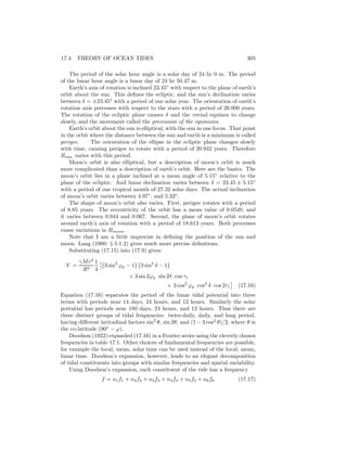 17.4. THEORY OF OCEAN TIDES 305
The period of the solar hour angle is a solar day of 24 hr 0 m. The period
of the lunar hour angle is a lunar day of 24 hr 50.47 m.
Earth’s axis of rotation is inclined 23.45◦
with respect to the plane of earth’s
orbit about the sun. This deﬁnes the ecliptic, and the sun’s declination varies
between δ = ±23.45◦
with a period of one solar year. The orientation of earth’s
rotation axis precesses with respect to the stars with a period of 26 000 years.
The rotation of the ecliptic plane causes δ and the vernal equinox to change
slowly, and the movement called the precession of the equinoxes.
Earth’s orbit about the sun is elliptical, with the sun in one focus. That point
in the orbit where the distance between the sun and earth is a minimum is called
perigee. The orientation of the ellipse in the ecliptic plane changes slowly
with time, causing perigee to rotate with a period of 20 942 years. Therefore
Rsun varies with this period.
Moon’s orbit is also elliptical, but a description of moon’s orbit is much
more complicated than a description of earth’s orbit. Here are the basics. The
moon’s orbit lies in a plane inclined at a mean angle of 5.15◦
relative to the
plane of the ecliptic. And lunar declination varies between δ = 23.45 ± 5.15◦
with a period of one tropical month of 27.32 solar days. The actual inclination
of moon’s orbit varies between 4.97◦
, and 5.32◦
.
The shape of moon’s orbit also varies. First, perigee rotates with a period
of 8.85 years. The eccentricity of the orbit has a mean value of 0.0549, and
it varies between 0.044 and 0.067. Second, the plane of moon’s orbit rotates
around earth’s axis of rotation with a period of 18.613 years. Both processes
cause variations in Rmoon.
Note that I am a little imprecise in deﬁning the position of the sun and
moon. Lang (1980: § 5.1.2) gives much more precise deﬁnitions.
Substituting (17.15) into (17.9) gives:
V =
γMr2
R3
1
4
3 sin2
ϕp − 1 3 sin2
δ − 1
+ 3 sin 2ϕp sin 2δ cos τ1
+ 3 cos2
ϕp cos2
δ cos 2τ1 (17.16)
Equation (17.16) separates the period of the lunar tidal potential into three
terms with periods near 14 days, 24 hours, and 12 hours. Similarly the solar
potential has periods near 180 days, 24 hours, and 12 hours. Thus there are
three distinct groups of tidal frequencies: twice-daily, daily, and long period,
having diﬀerent latitudinal factors sin2
θ, sin 2θ, and (1 − 3 cos2
θ)/2, where θ is
the co-latitude (90◦
− ϕ).
Doodson (1922) expanded (17.16) in a Fourier series using the cleverly chosen
frequencies in table 17.1. Other choices of fundamental frequencies are possible,
for example the local, mean, solar time can be used instead of the local, mean,
lunar time. Doodson’s expansion, however, leads to an elegant decomposition
of tidal constituents into groups with similar frequencies and spatial variability.
Using Doodson’s expansion, each constituent of the tide has a frequency
f = n1f1 + n2f2 + n3f3 + n4f4 + n5f5 + n6f6 (17.17)
 