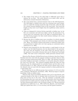 310 CHAPTER 17. COASTAL PROCESSES AND TIDES
2. The weight of the water in the tidal bulge is suﬃciently great that it
deforms the sea ﬂoor. The earth deforms as an elastic solid, and the
deformation extends thousands of kilometers.
3. The ocean basins have a natural resonance close to the tidal frequencies.
The tidal bulge is a shallow-water wave on a rotating ocean, and it propa-
gates as a high tide rotating around the edge of the basin. Thus the tides
are a nearly resonant sloshing of water in the ocean basin. The actual tide
heights in deep water can be higher than the equilibrium values noted in
table 17.2.
4. Tides are dissipated by bottom friction especially in shallow seas, by the
ﬂow over seamounts and mid-ocean ridges, and by the generation of in-
ternal waves over seamounts and at the edges of continental shelves. If
the tidal forcing stopped, the tides would continue sloshing in the ocean
basins for several days.
5. Because the tide is a shallow-water wave everywhere, its velocity depends
on depth. Tides propagate more slowly over mid-ocean ridges and shallow
seas. Hence, the distance between grid points in numerical models must
be proportional to depth with very close spacing on continental shelves
(LeProvost et al. 1994).
6. Internal waves generated by the tides produce a small signal at the sea
surface near the tidal frequencies, but not phase-locked to the potential.
The noise near the frequency of the tides causes the spectral cusps in
the spectrum of sea-surface elevation ﬁrst seen by Munk and Cartwright
(1966). The noise is due to deep-water, tidally generated, internal waves.
Altimetry Plus Response Method Several years of altimeter data from Topex/
Poseidon have been used with the response method to calculate deep-sea tides
almost everywhere equatorward of 66◦
(Ma et al. 1994). The altimeter measured
sea-surface heights in geocentric coordinates at each point along the subsatel-
lite track every 9.97 days. The temporal sampling aliased the tides into long
frequencies, but the aliased periods are precisely known and the tides can be
recovered (Parke et al. 1987). Because the tidal record is shorter than 8 years,
the altimeter data are used with the response method to obtain predictions for
a much longer time.
Recent solutions by ten diﬀerent groups, have accuracy of ± 2.8 cm in deep
water (Andersen, Woodworth, and Flather, 1995). Work has begun to improve
knowledge of tides in shallow water.
Altimetry Plus Numerical Models Altimeter data can be used directly with
numerical models of the tides to calculate tides in all areas of the ocean from
deep water all the way to the coast. Thus the technique is especially useful
for determining tides near coasts and over sea-ﬂoor features where the altimeter
ground track is too widely spaced to sample the tides well in space. Tide models
use ﬁnite-element grids similar to the one shown in ﬁgure 15.3. Recent numerical
calculations by (LeProvost et al. 1994; LeProvost, Bennett, and Cartwright,
1995) give global tides with ± 2–3 cm accuracy and full spatial resolution.
 