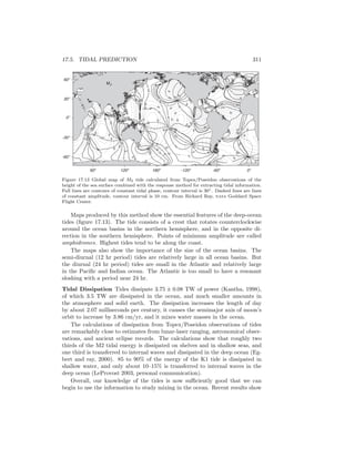 17.5. TIDAL PREDICTION 311
60o
120o
180o
-120o
-60o
0o
-60o
-30o
0o
30o
60o
10
10
10
10
10
10
1010
10
20
20
20
20
20
20
20
20
20
20
20
20
20
20
20
20
20
20
20
20
20
20
30
30
30
30
30
30
30
30
30
30
30
30
30
30
30
30
30
30
40
40
40
40
40
40
40
40
40
40
40
40
40
50
50
50
50
5050
50
50 50
50
60
60
60
60
70
70
80
0
0
0
0
0
0
0
0
0
0
60
60
60
60
60
60
60
120
120
120
120
120
120
120
180
180
180
180
180
180
240
240
240
240
300
300
300
300
300
300
M2
Figure 17.13 Global map of M2 tide calculated from Topex/Poseidon observations of the
height of the sea surface combined with the response method for extracting tidal information.
Full lines are contours of constant tidal phase, contour interval is 30◦. Dashed lines are lines
of constant amplitude, contour interval is 10 cm. From Richard Ray, nasa Goddard Space
Flight Center.
Maps produced by this method show the essential features of the deep-ocean
tides (ﬁgure 17.13). The tide consists of a crest that rotates counterclockwise
around the ocean basins in the northern hemisphere, and in the opposite di-
rection in the southern hemisphere. Points of minimum amplitude are called
amphidromes. Highest tides tend to be along the coast.
The maps also show the importance of the size of the ocean basins. The
semi-diurnal (12 hr period) tides are relatively large in all ocean basins. But
the diurnal (24 hr period) tides are small in the Atlantic and relatively large
in the Paciﬁc and Indian ocean. The Atlantic is too small to have a resonant
sloshing with a period near 24 hr.
Tidal Dissipation Tides dissipate 3.75 ± 0.08 TW of power (Kantha, 1998),
of which 3.5 TW are dissipated in the ocean, and much smaller amounts in
the atmosphere and solid earth. The dissipation increases the length of day
by about 2.07 milliseconds per century, it causes the semimajor axis of moon’s
orbit to increase by 3.86 cm/yr, and it mixes water masses in the ocean.
The calculations of dissipation from Topex/Poseidon observations of tides
are remarkably close to estimates from lunar-laser ranging, astronomical obser-
vations, and ancient eclipse records. The calculations show that roughly two
thirds of the M2 tidal energy is dissipated on shelves and in shallow seas, and
one third is transferred to internal waves and dissipated in the deep ocean (Eg-
bert and ray, 2000). 85 to 90% of the energy of the K1 tide is dissipated in
shallow water, and only about 10–15% is transferred to internal waves in the
deep ocean (LeProvost 2003, personal communication).
Overall, our knowledge of the tides is now suﬃciently good that we can
begin to use the information to study mixing in the ocean. Recent results show
 