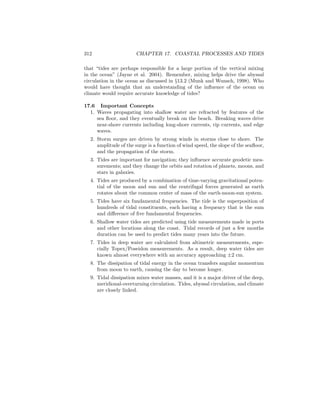 312 CHAPTER 17. COASTAL PROCESSES AND TIDES
that “tides are perhaps responsible for a large portion of the vertical mixing
in the ocean” (Jayne et al. 2004). Remember, mixing helps drive the abyssal
circulation in the ocean as discussed in §13.2 (Munk and Wunsch, 1998). Who
would have thought that an understanding of the inﬂuence of the ocean on
climate would require accurate knowledge of tides?
17.6 Important Concepts
1. Waves propagating into shallow water are refracted by features of the
sea ﬂoor, and they eventually break on the beach. Breaking waves drive
near-shore currents including long-shore currents, rip currents, and edge
waves.
2. Storm surges are driven by strong winds in storms close to shore. The
amplitude of the surge is a function of wind speed, the slope of the seaﬂoor,
and the propagation of the storm.
3. Tides are important for navigation; they inﬂuence accurate geodetic mea-
surements; and they change the orbits and rotation of planets, moons, and
stars in galaxies.
4. Tides are produced by a combination of time-varying gravitational poten-
tial of the moon and sun and the centrifugal forces generated as earth
rotates about the common center of mass of the earth-moon-sun system.
5. Tides have six fundamental frequencies. The tide is the superposition of
hundreds of tidal constituents, each having a frequency that is the sum
and diﬀerence of ﬁve fundamental frequencies.
6. Shallow water tides are predicted using tide measurements made in ports
and other locations along the coast. Tidal records of just a few months
duration can be used to predict tides many years into the future.
7. Tides in deep water are calculated from altimetric measurements, espe-
cially Topex/Poseidon measurements. As a result, deep water tides are
known almost everywhere with an accuracy approaching ±2 cm.
8. The dissipation of tidal energy in the ocean transfers angular momentum
from moon to earth, causing the day to become longer.
9. Tidal dissipation mixes water masses, and it is a major driver of the deep,
meridional-overturning circulation. Tides, abyssal circulation, and climate
are closely linked.
 