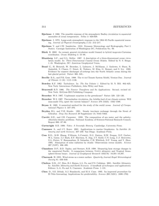 314 REFERENCES
Bjerknes J. 1966. The possible response of the atmospheric Hadley circulation to equatorial
anomalies of ocean temperature. Tellus 4: 820-929.
Bjerknes J. 1972. Large-scale atmospheric response to the 1964–65 Paciﬁc equatorial warm-
ing. Journal of Physical Oceanography 2 (3): 212–217.
Bjerknes V. and J.W. Sandstr¨om. 1910. Dynamic Meteorology and Hydrography, Part I.
Statics. Carnegie Institution of Washington DC, Publication No. 88.
Bleck R. 2002. An oceanic general circulation model framed in hybrid isopycnic-Cartesian
coordinates. Ocean Modeling 4: 55–88.
Blumberg A.F., and G.L. Mellor. 1987. A description of a three-dimensional ocean circu-
lation model. In: Three-Dimensional Coastal Ocean Models. Edited by N. S. Heaps.
1–16. Washington, DC: American Geophysical Union.
Bond G., H. Heinrich, W. Broecker, L. Labeyrie, J. McManus, J. Andrews, S. Huon, R.
Jantschik, S. Clasen, C. Simet, K. Tedesco, M. Klas, G. Bonani, and S. Ivy. 1992.
Evidence for massive discharges of icebergs into the North Atlantic ocean during the
last glacial period. Nature 360, 245–.
Boville B.A., and P.R. Gent. 1998. The ncar Climate System Model, Version One. Journal
of Climate 11 (6): 1115–1130.
Bowden K.F. 1962. Turbulence. In: The Sea Volume 1. Edited by M. N. Hill. 802–825.
New York: Interscience Publishers, John Wiley and Sons.
Bracewell R.N. 1986. The Fourier Transform and Its Applications. Second, revised ed.
New York: McGraw-Hill Publishing Company.
Broecker W.S. 1987. Unpleasant surprises in the greenhouse? Nature 328: 123–126.
Broecker W.S. 1997. Thermohaline circulation, the Achilles heel of our climate system: Will
man-made CO2 upset the current balance? Science 278 (5343): 1582–1588.
Bryan K. 1969. A numerical method for the study of the world ocean. Journal of Compu-
tational Physics 4: 347–376.
Bryden H.L. and T.H. Kinder. 1991. Steady two-layer exchange through the Strait of
Gibraltar. Deep Sea Research 38 Supplement 1A: S445–S463.
Carritt D.E., and J.H. Carpenter. 1959. The composition of sea water and the salinity-
chlorinity-density problems. National Academy of Sciences-National Research Council,
Report 600: 67–86.
Cartwright D.E. 1999. Tides: A Scientiﬁc History. Cambridge, University Press.
Cazenave A., and J.Y. Royer. 2001. Applications to marine Geophysics. In Satellite Al-
timetry and earth Sciences. 407–439. San Diego: Academic Press.
Cess R.D., M.H. Zhang, P.Minnis, L.Corsetti, E.G. Dutton, B.W. Forgan, D.P. Garber,
W.L. Gates, J.J. Hack, E.F. Harrison, X. Jing, J.T. Kiehl, C.N. Long, J.-J. Morcrette,
G.L. Potter, V. Ramanathan, B. Subasilar, C.H. Whitlock, D.F. Young, and Y. Zhou.
1995. Absorption of solar radiation by clouds: Observations versus models. Science
267 (5197): 496–499.
Chambers D.P., B.D. Tapley, and Stewart, R.H. 1998. Measuring heat storage changes in
the equatorial Paciﬁc: A comparison between Topex altimetry and Tropical Atmo-
sphere-Ocean buoys. Journal of Geophysical Research 103(C9): 18,591–18,597.
Charnock H. 1955. Wind stress on a water surface. Quarterly Journal Royal Meteorological
Society 81: 639–640.
Chelton D.B., J.C. Ries, B.J. Haines, L.L. Fu, and P.S. Callahan. 2001. Satellite Altimetry.
In: Satellite Altimetry and Earth Sciences: A handbook of techniques and applications.
Editors: L.-L. Fu and A. Cazenave. Academic Press: 1–131.
Chen D., S.E. Zebiak, A.J. Busalacchi, and M.A. Cane. 1995. An improved proceedure for
El Ni˜no forecasting: Implications for predictability. Science 269 (5231): 1699–1702.
 