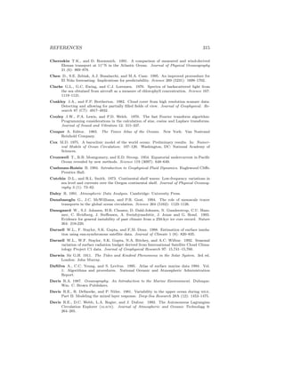 REFERENCES 315
Chereskin T.K., and D. Roemmich. 1991. A comparison of measured and wind-derived
Ekman transport at 11◦N in the Atlantic Ocean. Journal of Physical Oceanography
21 (6): 869–878.
Chen D., S.E. Zebiak, A.J. Busalacchi, and M.A. Cane. 1995. An improved proceedure for
El Ni˜no forecasting: Implications for predictability. Science 269 (5231): 1699–1702.
Clarke G.L., G.C. Ewing, and C.J. Lorenzen. 1970. Spectra of backscattered light from
the sea obtained from aircraft as a measure of chlorophyll concentration. Science 167:
1119–1121.
Coakley J.A., and F.P. Bretherton. 1982. Cloud cover from high resolution scanner data:
Detecting and allowing for partially ﬁlled ﬁelds of view. Journal of Geophysical. Re-
search 87 (C7): 4917–4932.
Cooley J.W., P.A. Lewis, and P.D. Welch. 1970. The fast Fourier transform algorithm:
Programming considerations in the calculation of sine, cosine and Laplace transforms.
Journal of Sound and Vibration 12: 315–337.
Couper A. Editor. 1983. The Times Atlas of the Oceans. New York: Van Nostrand
Reinhold Company.
Cox M.D. 1975. A baroclinic model of the world ocean: Preliminary results. In: Numer-
ical Models of Ocean Circulation: 107–120. Washington, DC: National Academy of
Sciences.
Cromwell T., R.B. Montgomery, and E.D. Stroup. 1954. Equatorial undercurrent in Paciﬁc
Ocean revealed by new methods. Science 119 (3097): 648–649.
Cushman-Roisin B. 1994. Introduction to Geophysical Fluid Dynamics. Englewood Cliﬀs:
Prentice Hall.
Cutchin D.L., and R.L. Smith. 1973. Continental shelf waves: Low-frequency variations in
sea level and currents over the Oregon continental shelf. Journal of Physical Oceanog-
raphy 3 (1): 73–82.
Daley R. 1991. Atmospheric Data Analysis. Cambridge: University Press.
Danabasoglu G., J.C. McWilliams, and P.R. Gent. 1994. The role of mesoscale tracer
transports in the global ocean circulation. Science 264 (5162): 1123–1126.
Dansgaard W., S.J. Johnsen, H.B. Clausen, D. Dahl-Johnsen, N. Gunderstrup, C.U. Ham-
mer, C. Hvidberg, J. Steﬀensen, A. Sveinbjrnsobttir, J. Jouze and G. Bond. 1993.
Evidence for general instability of past climate from a 250-kyr ice core record. Nature
364: 218-220.
Darnell W.L., F. Staylor, S.K. Gupta, and F,M. Denn. 1988. Estimation of surface insola-
tion using sun-synchronous satellite data. Journal of Climate 1 (8): 820–835.
Darnell W.L., W.F. Staylor, S.K. Gupta, N.A. Ritchey, and A.C. Wilbur. 1992. Seasonal
variation of surface radiation budget derived from International Satellite Cloud Clima-
tology Project C1 data. Journal of Geophysical Research 97: 15,741–15,760.
Darwin Sir G.H. 1911. The Tides and Kindred Phenomena in the Solar System. 3rd ed.
London: John Murray.
DaSilva A., C.C. Young, and S. Levitus. 1995. Atlas of surface marine data 1994. Vol.
1: Algorithms and procedures. National Oceanic and Atmospheric Administration
Report.
Davis R.A. 1987. Oceanography: An Introduction to the Marine Environment. Dubuque:
Wm. C. Brown Publishers.
Davis R.E., R. DeSzoeke, and P. Niiler. 1981. Variability in the upper ocean during mile.
Part II: Modeling the mixed layer response. Deep-Sea Research 28A (12): 1453–1475.
Davis R.E., D.C. Webb, L.A. Regier, and J. Dufour. 1992. The Autonomous Lagrangian
Circulation Explorer (alace). Journal of Atmospheric and Oceanic Technology 9:
264–285.
 