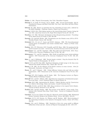316 REFERENCES
Defant A. 1961. Physical Oceanography. New York: Macmillan Company.
Dietrich G., K. Kalle, W. Krauss, and G. Siedler. 1980. General Oceanography. 2nd ed.
Translated by Susanne and Hans Ulrich Roll. New York: John Wiley and Sons (Wiley-
Interscience).
Dittmar W. 1884. Report on researches into the composition of ocean water, collected by
the HMS Challenger. Challenger Reports, Physics and Chemistry 1.
Dobson G.M.B. 1914. Pilot balloon ascents at the central ﬂying school, Upavon, during the
year 1913. Quarterly Journal of the Royal Meteorological Society 40: 123–135.
Doodson A.T. 1922. Harmonic development of the tide-generating potential. Proceedings
of the Royal Society of London A 100: 305–329.
Dorman C.E. and R.H. Bourke. 1981. Precipitation over the Atlantic ocean, 30◦S to 70◦N.
Monthly Weather Review 109: 554–563.
Dritschel D.G., M. de la T. Juarez and M.H.P. Ambaum. 1999. The three-dimensional
vortical nature of atmospheric and oceanic turbulent ﬂows. Physics of Fluids 11(6):
1512–1520.
Dushaw B.D., P.F. Worcester, B.D. Cornuelle, and B.M. Howe. 1993. On equations for the
speed of sound in sea water. Journal of the Acoustical Society of America 93: 255–275.
Ebbesmeyer C.C., and W.J. Ingraham. 1992. Shoe spill in the North Paciﬁc. EOS, Trans-
actions of the American Geophysical Union 73 (34): 361, 365.
Ebbesmeyer C.C., and W.J. Ingraham. 1994. Paciﬁc toy spill fuels ocean current pathways
research. EOS Transactions of the American Geophysical Union 75 (37): 425, 427,
430.
Eden C., and J. Willebrand. 1999. Neutral density revisited. Deep-Sea Research Part II:
Topical Studies in Oceanography. 46: 33–54.
Egbert G.B. and R.D. Ray 2000. Signiﬁcant dissipation of tidal energy in the deep ocean
inferred from satellit altimeter data. Nature 405: 775–778.
Ekman V.W. 1905. On the inﬂuence of the Earth’s rotation on ocean currents. Arkiv for
Matematik, Astronomi, och Fysik: 2 (11).
Emery W., and P. Schussel. 1989. Global diﬀerence between skin and bulk sea surface
temperatures. EOS: Transactions of the American Geophysical Union 70 (14): 210–
211.
Feynman R.P., R.B. Leighton, and M. Sands. 1964. The Feynman Lectures on Physics.
Addison-Wesley Publishing Company.
Fofonoﬀ N.P., and R.C. Millard. 1983. Algorithms for computation of fundamental proper-
ties of sea water. unesco Technical Papers in Marine Science 44.
Friedman R.M. 1989. Appropriating the Weather. Vilhelm Bjerknes and the Construction
of a Modern Meteorology. Ithaca and London: Cornell University Press.
Friedrichs M.A.M., and M.M. Hall. 1993. Deep circulation in the tropical North Atlantic.
Journal of Marine Research 51 (4): 697–736.
Freilich M.H., and R.S. Dunbar. 1999. The accuracy of the NSCAT 1 vector winds: Com-
parisons with National Data Buoy Center buoys. Journal of Geophysical Research
submitted
Garabato A.C.N., K.L. Polzin, B.A. King, K.J. Heywood, and M. Visbeck. 2004. Widespread
Intense Turbulent Mixing in the Southern Ocean. Science 303 (5655): 210–213.
Garabato A.C.N., D.P. Stevens, A.J. Watson, and W. Roether. 2007. Short-circuiting of
the overturning circulation in the Antarctic Circumpolar Current. Nature 447 (7141):
194–197.
Gargett A.E., and G. Holloway. 1992. Sensitivity of the gfdl ocean model to diﬀerent
diﬀusivities of heat and salt. Journal of Physical Oceanography 22 (10): 1158–1177.
 