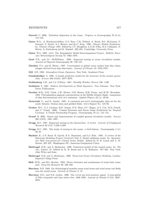 REFERENCES 317
Garrett C. 2006. Turbulent dispersion in the ocean. Progress in Oceanography 70 (2–4):
113–125.
Gates W.L., A. Henderson-Sellers, G.J. Boer, C.K. Folland, A. Kitoh, B.J. McAvaney, F.
Semazzi, N. Smith, A.J. Weaver, and Q.-C. Zeng. 1996. Climate Models–Evaluation.
In: Climate Change 1995. Edited by J.T. Houghton, L.G.M. Filho, B.A. Callander, N.
Harris, A. Kattenberg and K. Maskell. 229–284. Cambridge: University Press.
Gates W.L. 1992. amip: The Atmospheric Model Intercomparison Project. Bulletin Amer-
ican Meteorological Society 73: 1962–1970.
Gent P.R., and J.C. McWilliams. 1990. Isopycnal mixing in ocean circulation models.
Journal of Physical Oceanography 20: 150–155.
Gleckler P.J., and B. Weare. 1997. Uncertainties in global ocean surface heat ﬂux clima-
tologies derived from ship observance. Journal of Climate 10: 2763–2781.
Gill A.E. 1982. Atmosphere-Ocean Dynamics. New York: Academic Press.
Gnadadesikan A. 1999. A simple predictive model for the structure of the oceanic pycno-
cline. Science 283 (5410): 2077–2079.
Goldenberg S.B., and J.J. O’Brien. 1981. Monthly Weather Review 109: 1190.
Goldstein S. 1965. Modern Developments in Fluid Dynamics: Two Volumes. New York:
Dover Publications.
Gordon H.R., D.K. Clark, J.W. Brown, O.B. Brown, R.H. Evans, and W.W. Broenkow.
1983. Phytoplankton pigment concentrations in the Middle Atlantic Bight: comparison
of ship determinations and czcs estimates. Applied Physics 22 (1): 20-36.
Gouretski V., and K. Jancke. 1995. A consistent pre-woce hydrographic data set for the
south Atlantic: Station data and gridded ﬁelds. woce Report No. 127/95.
Graber H.C., V.J. Cardone, R.E. Jensen, D.N. Slinn, S.C. Hagen, A.T. Cox, M.D. Powell,
and C. Grassl. 2006. Coastal Forecasts and Storm Surge Predictions for Tropical
Cyclones: A Timely Partnership Program. Oceanography 19 (1): 131–141.
Grassl H. 2000. Status and improvements of coupled general circulation models. Science
288 (5473): 1991–1997.
Gregg M.C. 1987. Diapycnal mixing in the thermocline: A review. Journal of Geophysical
Research 92 (C5): 5,249–5,289.
Gregg M.C. 1991. The study of mixing in the ocean: a brief history. Oceanography 4 (1):
39–45.
Hackett B., L.P. Roed, B. Gjevik, E.A. Martinsen, and L.I. Eide. 1995. A review of the
Metocean Modeling Project (mompop) Part 2: Model validation study. In: Quantita-
tive Skill Assessment for Coastal Ocean Models. Edited by D. R. Lynch and A. M.
Davies. 307–327. Washington DC: American Geophysical Union.
Haidvogel D.B., and A. Beckmann. 1998. Numerical models of the coastal ocean. In: The
Sea, Volume 10. Edited by K. H. Brink and A. R. Robinson. 457–482. New York:
John Wiley and Sons.
Haidvogel D.B. and A. Beckmann. 1999. Numerical Ocean Circulation Modeling. London,
Imperial College Press.
Hall M.M., and H.L. Bryden. 1982. Direct estimates and mechanisms of ocean heat trans-
port. Deep-Sea Research 29: 339–359.
Harrison D.E. 1989. On climatological monthly mean wind stress and wind stress curl ﬁelds
over the world ocean. Journal of Climate 2: 57.
Harrison D.E., and N.K. Larkin. 1996. The coads sea level pressure signal: A near-global
el Ni˜no composite and time series view, 1946–1993. Journal of Climate 9 (12): 3025–
3055.
 