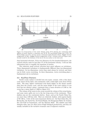 3.3. SEA-FLOOR FEATURES 25
Depth(km)
-45o
-30o
-15o
0o
15o
-6
-4
-2
0
Longitude
6 km
6 km
-45o
-30o
-15o
0o
15o
Figure 3.4 Cross-section of the south Atlantic along 25◦S showing the continental shelf
oﬀshore of South America, a seamount near 35◦W, the mid-Atlantic Ridge near 14◦W, the
Walvis Ridge near 6◦E, and the narrow continental shelf oﬀ South Africa. Upper Vertical
exaggeration of 180:1. Lower Vertical exaggeration of 30:1. If shown with true aspect ratio,
the plot would be the thickness of the line at the sea surface in the lower plot.
than horizontal velocities. Even over distances of a few hundred kilometers, the
vertical velocity must be less than 1% of the horizontal velocity. I will use this
information later to simplify the equations of motion.
The relatively small vertical velocities have great inﬂuence on turbulence.
Three dimensional turbulence is fundamentally diﬀerent than two-dimensional
turbulence. In two dimensions, vortex lines must always be vertical, and there
can be little vortex stretching. In three dimensions, vortex stretching plays a
fundamental role in turbulence.
3.3 Sea-Floor Features
Earth’s rocky surface is divided into two types: oceanic, with a thin dense
crust about 10 km thick, and continental, with a thick light crust about 40 km
thick. The deep, lighter continental crust ﬂoats higher on the denser mantle
than does the oceanic crust, and the mean height of the crust relative to sea
level has two distinct values: continents have a mean elevation of 1100 m, the
ocean has a mean depth of -3400 m (ﬁgure 3.5).
The volume of the water in the ocean exceeds the volume of the ocean basins,
and some water spills over on to the low lying areas of the continents. These
shallow seas are the continental shelves. Some, such as the South China Sea,
are more than 1100 km wide. Most are relatively shallow, with typical depths
of 50–100 m. A few of the more important shelves are: the East China Sea, the
Bering Sea, the North Sea, the Grand Banks, the Patagonian Shelf, the Arafura
Sea and Gulf of Carpentaria, and the Siberian Shelf. The shallow seas help
dissipate tides, they are often areas of high biological productivity, and they are
usually included in the exclusive economic zone of adjacent countries.
 
