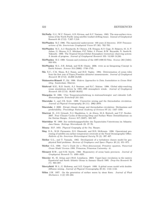 322 REFERENCES
McNally G.J., W.C. Patzert, A.D. Kirwan, and A.C. Vastano. 1983. The near-surface circu-
lation of the North Paciﬁc using satellite tracked drifting buoys. Journal of Geophysical
Research 88 (C12): 7,507–7,518.
McPhaden M.J. 1986. The equatorial undercurrent: 100 years of discovery. EOS Transans-
actions of the Amererican Geophysical Union 67 (40): 762–765.
McPhaden M.J., A.J. Busalacchi, R. Cheney, J.R. Donguy, K.S. Gage, D. Halpern, M. Ji, P.
Julian, G. Meyers, G.T. Mitchum, P.P. Niiler, J. Picaut, R.W. Reynolds, N. Smith K.
Takeuchi. 1998. The Tropical Ocean-Global Atmosphere (textsctoa) observing system:
A decade of progress. Journal of Geophysical Research 103: 14,169–14,240.
McPhaden M.J. 1999. Genesis and evolution of the 1997-1998 El Ni˜no. Science 283 (5404):
950–954.
McPhaden M.J., S.E. Zebiak, and M.H. Glantz. 2006. enso as an Integrating Concept in
Earth Science. Science 314 (5806): 1740–1745.
Ma X.C., C.K. Shum, R.J. Eanes, and B.D. Tapley. 1994. Determination of ocean tides
from the ﬁrst year of Topex/Poseidon altimeter measurements. Journal of Geophysical
Research 99 (C12): 24,809–24,820.
Malanotte-Rizzoli P., Ed. 1996. Modern Approaches to Data Assimilation in Ocean Mod-
eling. Amsterdam: Elsevier.
Maltrud M.E., R.D. Smith, A.J. Semtner, and R.C. Malone. 1998. Global eddy-resolving
ocean simulations driven by 1985–1995 atmospheric winds. Journal of Geophysical
Research 103 (C13): 30,825–30,852.
Margules M. 1906. Uber Temperaturschichtung in stationarbewegter und ruhender Luft.
Meteorologische Zeitschrift 241–244.
Marotzke J., and J.R. Scott. 1999. Convective mixing and the thermohaline circulation.
Journal of Physical Oceanography 29 (11): 2962–2970.
Marotzke J. 2000. Abrupt climate change and thermohaline circulation: Mechanisms and
predictability. Proceedings National Academy of Sciences 97 (4): 1347–1350.
Martrat B., J.O. Grimalt, N.J. Shackleton, L. de Abreu, M.A. Hutterli, and T.F. Stocker.
2007. Four Climate Cycles of Recurring Deep and Surface Water Destabilizations on
the Iberian Margin. Science 317 (5837): 502–507.
Matth¨aus W. 1969. Zur entdeckungsgeschichte des ¨Aquatorialen Unterstroms im Atkantis-
chen Ozean. Beitrage Meereskunde 23: 37–70.
Maury M.F. 1855. Physical Geography of the Sea. Harper.
May D.A., M.M. Parmenter, D.S. Olszewski, and B.D. McKenzie. 1998. Operational pro-
cessing of satellite sea surface temperature retrievals at the Naval Oceanographic Oﬃce.
Bulletin of the American Meteorological Society 79 (3): 397–407.
Mellor G.L., and T. Yamada. 1982. Development of a turbulence closure model for geo-
physical ﬂuid problems. Reviews of Geophysics and Space Physics 20 (4): 851–875.
Mellor G.L. 1998. User’s Guide for a Three-dimensional, Primitive equation, Numerical
Ocean Model Version 1998. Princeton, Princeton University: 41.
Menard H.W., and S.M. Smith. 1966. Hypsometry of ocean basin provinces. Journal of
Geophysical Research 71: 4305–4325.
Mercier H., M. Arhan and J.R.E. Lutjeharm. 2003. Upper-layer circulation in the eastern
Equatorial and South Atlantic Ocean in January–March 1995. Deep-Sea Research 50
(7): 863–887.
Merryﬁeld W.J., G. Holloway, and A.E. Gargett. 1999. A global ocean model with double-
diﬀusion mixing. Journal of Physical Oceanography 29 (6): 1124–1142.
Miles J.W. 1957. On the generation of surface waves by shear ﬂows. Journal of Fluid
Mechanics. 3 (2) 185–204.
 