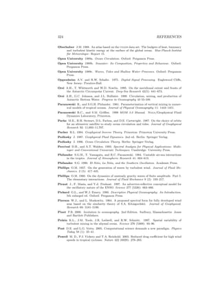 324 REFERENCES
Oberhuber J.M. 1988. An atlas based on the coads data set: The budgets of heat, buoyancy
and turbulent kinetic energy at the surface of the global ocean. Max-Planck-Institut
f¨ur Meteorologie: Report 15.
Open University 1989a. Ocean Circulation. Oxford: Pergamon Press.
Open University 1989b. Seawater: Its Composition, Properties and Behaviour. Oxford:
Pergamon Press.
Open University 1989c. Waves, Tides and Shallow Water–Processes. Oxford: Pergamon
Press.
Oppenheim A.V. and R.W. Schafer. 1975. Digital Signal Processing. Englewood Cliﬀs,
New Jersey: Prentice-Hall.
Orsi A.H., T. Whitworth and W.D. Nowlin. 1995. On the meridional extent and fronts of
the Antarctic Circumpolar Current. Deep-Sea Research 42(5): 641–673.
Orsi A.H., G.C. Johnson, and J.L. Bullister. 1999. Circulation, mixing, and production of
Antarctic Bottom Water. Progress in Oceanography 43 55-109.
Pacanowski R., and S.G.H. Philander. 1981. Parameterization of vertical mixing in numer-
ical models of tropical oceans. Journal of Physical Oceanography 11: 1443–1451.
Pacanowski R.C., and S.M. Griﬃes. 1999 MOM 3.0 Manual. Noaa/Geophysical Fluid
Dynamics Laboratory, Princeton.
Parke M.E., R.H. Stewart, D.L. Farless, and D.E. Cartwright. 1987. On the choice of orbits
for an altimetric satellite to study ocean circulation and tides. Journal of Geophysical
Research 92: 11,693–11,707.
Parker R.L. 1994. Geophysical Inverse Theory. Princeton: Princeton University Press.
Pedlosky J. 1987. Geophysical Fluid Dynamics. 2nd ed. Berlin: Springer Verlag.
Pedlosky J. 1996. Ocean Circulation Theory. Berlin: Springer–Verlag.
Percival D.B., and A.T. Walden. 1993. Spectral Analysis for Physical Applications: Multi-
taper and Conventional Univariate Techniques. Cambridge: University Press.
Philander S.G.H., T. Yamagata, and R.C. Pacanowski. 1984. Unstable air-sea interactions
in the tropics. Journal of Atmospheric Research 41: 604–613.
Philander S.G. 1990. El Ni˜no, La Ni˜na, and the Southern Oscillation. Academic Press.
Phillips O.M. 1957. On the generation of waves by turbulent wind. Journal of Fluid Me-
chanics. 2 (5): 417–445.
Phillips O.M. 1960. On the dynamics of unsteady gravity waves of ﬁnite amplitude. Part I.
The elementary interactions. Journal of Fluid Mechanics 9 (2): 193–217.
Picaut J., F. Masia, and Y.d. Penhoat. 1997. An advective-reﬂective conceptual model for
the oscillatory nature of the ENSO. Science 277 (5326): 663–666.
Pickard G.L., and W.J. Emery. 1990. Descriptive Physical Oceanography: An Introduction.
5th enlarged ed. Oxford: Pergamon Press.
Pierson W.J., and L. Moskowitz. 1964. A proposed spectral form for fully developed wind
seas based on the similarity theory of S.A. Kitaigordskii. Journal of Geophysical.
Research 69: 5181–5190.
Pinet P.R. 2000. Invitation to oceanography. 2nd Edition. Sudbury, Massachusetts: Jones
and Bartlett Publishers.
Polzin K.L., J.M. Toole, J.R. Ledwell, and R.W. Schmitt. 1997. Spatial variability of
turbulent mixing in the abyssal ocean. Science 276 (5309): 93–96.
Post D.E. and L.G. Votta. 2005. Computational science demands a new paradigm. Physics
Today 58 (1): 35–41.
Powell M. D., P.J. Vickery and T.A. Reinhold. 2003. Reduced drag coeﬃcient for high wind
speeds in tropical cyclones. Nature 422 (6929): 279–283.
 