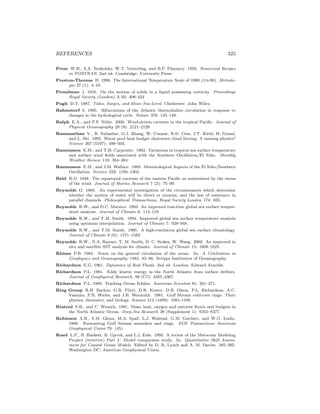 REFERENCES 325
Press W.H., S.A. Teukolsky, W.T. Vetterling, and B.P. Flannery. 1992. Numerical Recipes
in FORTRAN. 2nd ed. Cambridge: University Press.
Preston-Thomas H. 1990. The International Temperature Scale of 1990 (its-90). Metrolo-
gia 27 (1): 3–10.
Proudman J. 1916. On the motion of solids in a liquid possessing vorticity. Proceedings
Royal Society (London) A 92: 408–424
Pugh D.T. 1987. Tides, Surges, and Mean Sea-Level. Chichester: John Wiley.
Rahmstorf S. 1995. Bifurcations of the Atlantic thermohaline circulation in response to
changes in the hydrological cycle. Nature 378: 145–149.
Ralph E.A., and P.P. Niiler. 2000. Wind-driven currents in the tropical Paciﬁc. Journal of
Physical Oceanography 29 (9): 2121–2129.
Ramanathan V., B. Subasilar, G.J. Zhang, W. Conant, R.D. Cess, J.T. Kiehl, H. Grassl,
and L. Shi. 1995. Warm pool heat budget shortwave cloud forcing: A missing physics?
Science 267 (5197): 499–503.
Rasmusson E.M., and T.H. Carpenter. 1982. Variations in tropical sea surface temperature
and surface wind ﬁelds associated with the Southern Oscillation/El Ni˜no. Monthly
Weather Review 110: 354–384.
Rasmusson E.M., and J.M. Wallace. 1983. Meteorological Aspects of the El Ni˜no/Southern
Oscillation. Science 222: 1195–1202.
Reid R.O. 1948. The equatorial currents of the eastern Paciﬁc as maintained by the stress
of the wind. Journal of Marine Research 7 (2): 75–99.
Reynolds O. 1883. An experimental investigation of the circumstances which determine
whether the motion of water will be direct or sinuous, and the law of resistance in
parallel channels. Philosophical Transactions, Royal Society London 174: 935.
Reynolds R.W., and D.C. Marsico. 1993. An improved real-time global sea surface temper-
ature analysis. Journal of Climate 6: 114–119.
Reynolds R.W., and T.M. Smith. 1994. Improved global sea surface temperature analysis
using optimum interpolation. Journal of Climate 7: 929–948.
Reynolds R.W., and T.M. Smith. 1995. A high-resolution global sea surface climatology.
Journal of Climate 8 (6): 1571–1583.
Reynolds R.W., N.A. Rayner, T. M. Smith, D. C. Stokes, W. Wang. 2002. An improved in
situ and satellite SST analysis for climate. Journal of Climate 15: 1609–1625.
Rhines P.B. 1984. Notes on the general circulation of the ocean. In: A Celebration in
Geophysics and Oceanography–1982. 83–86. Scripps Institution of Oceanography.
Richardson E.G. 1961. Dynamics of Real Fluids. 2nd ed. London: Edward Arnolds.
Richardson P.L. 1981. Eddy kinetic energy in the North Atlantic from surface drifters.
Journal of Geophysical Research. 88 (C7): 4355–4367.
Richardson P.L. 1993. Tracking Ocean Eddies. American Scientist 81: 261–271.
Ring Group R.H. Backus, G.R. Flierl, D.R. Kester, D.B. Olson, P.L. Richardson, A.C.
Vastano, P.H. Wiebe, and J.H. Wormuth. 1981. Gulf Stream cold-core rings: Their
physics, chemistry, and biology. Science 212 (4499): 1091-1100.
Rintoul S.R., and C. Wunsch. 1991. Mass, heat, oxygen and nutrient ﬂuxes and budgets in
the North Atlantic Ocean. Deep-Sea Research 38 (Supplement 1): S355–S377.
Robinson A.R., S.M. Glenn, M.A. Spall, L.J. Walstad, G.M. Gardner, and W.G. Leslie.
1989. Forecasting Gulf Stream meanders and rings. EOS Transactions American
Geophysical Union 70: (45).
Roed L.P., B. Hackett, B. Gjevik, and L.I. Eide. 1995. A review of the Metocean Modeling
Project (mompop) Part 1: Model comparison study. In: Quantitative Skill Assess-
ment for Coastal Ocean Models. Edited by D. R. Lynch and A. M. Davies. 285–305.
Washington DC: American Geophysical Union.
 