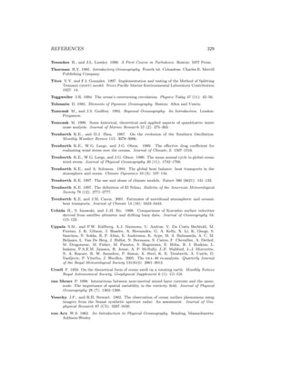 REFERENCES 329
Tennekes H., and J.L. Lumley. 1990. A First Course in Turbulence. Boston: MIT Press.
Thurman H.V. 1985. Introductory Oceanography. Fourth ed. Columbus: Charles E. Merrill
Publishing Company.
Titov V.V. and F.I. Gonzalez. 1997. Implementation and testing of the Method of Splitting
Tsunami (most) model. Noaa Paciﬁc Marine Environmental Laboratory Contribution
1927: 14.
Toggweiler J.R. 1994. The ocean’s overturning circulation. Physics Today 47 (11): 45–50.
Tolmazin D. 1985. Elements of Dynamic Oceanography. Boston: Allen and Unwin.
Tomczak M., and J.S. Godfrey. 1994. Regional Oceanography: An Introduction. London:
Pergamon.
Tomczak M. 1999. Some historical, theoretical and applied aspects of quantitative water
mass analysis. Journal of Marine Research 57 (2): 275–303.
Trenberth K.E., and D.J. Shea. 1987. On the evolution of the Southern Oscillation.
Monthly Weather Review 115: 3078–3096.
Trenberth K.E., W.G. Large, and J.G. Olson. 1989. The eﬀective drag coeﬃcient for
evaluating wind stress over the oceans. Journal of Climate, 2: 1507–1516.
Trenberth K.E., W.G. Large, and J.G. Olson. 1990. The mean annual cycle in global ocean
wind stress. Journal of Physical Oceanography 20 (11): 1742–1760.
Trenberth K.E., and A. Solomon. 1994. The global heat balance: heat transports in the
atmosphere and ocean. Climate Dynamics 10 (3): 107–134.
Trenberth K.E. 1997. The use and abuse of climate models. Nature 386 (6621): 131–133.
Trenberth K.E. 1997. The deﬁnition of El Ni˜nno. Bulletin of the American Meteorological
Society 78 (12): 2771–2777.
Trenberth K.E. and J.M. Caron. 2001. Estimates of meridional atmospheric and oceanic
heat transports. Journal of Climate 14 (16): 3433–3443.
Uchida H., S. Imawaki, and J.-H. Hu. 1998. Comparisons of Kuroshio surface velocities
derived from satellite altimeter and drifting buoy data. Journal of Oceanography 54:
115–122.
Uppala S.M., and P.W. K˚allberg, A.J. Simmons, U. Andrae, V. Da Costa Bechtold, M.
Fiorino, J. K. Gibson, J. Haseler, A. Hernandez, G. A. Kelly, X. Li, K. Onogi, S.
Saarinen, N. Sokka, R. P. Allan, E. Andersson, K. Arpe, M. A. Balmaseda, A. C. M.
Beljaars, L. Van De Berg, J. Bidlot, N. Bormann, S. Caires, F. Chevallier, A. Dethof,
M. Dragosavac, M. Fisher, M. Fuentes, S. Hagemann, E. H´olm, B. J. Hoskins, L.
Isaksen, P.A.E.M. Janssen, R. Jenne, A. P. McNally, J.-F. Mahfouf, J.-J. Morcrette,
N. A. Rayner, R. W. Saunders, P. Simon, A. Sterl, K. E. Trenberth, A. Untch, D.
Vasiljevic, P. Viterbo, J. Woollen. 2005. The era–40 re-analysis. Quarterly Journal
of the Royal Meteorological Society 131(612): 2961–3012.
Ursell F. 1950. On the theoretical form of ocean swell on a rotating earth. Monthly Notices
Royal Astronomical Society, Geophysical Supplement 6 (1): G1–G8.
van Meurs P. 1998. Interactions between near-inertial mixed layer currents and the meso-
scale: The importance of spatial variability in the vorticity ﬁeld. Journal of Physical
Oceanography 28 (7): 1363–1388.
Vesecky J.F., and R.H. Stewart. 1982. The observation of ocean surface phenomena using
imagery from the Seasat synthetic aperture radar: An assessment. Journal of Geo-
physical Research 87 (C5): 3397–3430.
von Arx W.S. 1962. An Introduction to Physical Oceanography. Reading, Massachusetts:
Addison-Wesley.
 