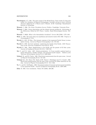REFERENCES 331
Worthington L.V. 1981. The water masses of the World Ocean: Some results of a ﬁne-scale
census. In: Evolution of Physical Oceanography: Scientiﬁc surveys in honor of Henry
Stommel. Edited by B. A. Warren and C. Wunsch. 42–69. Cambridge: Massachusetts
Institute of Technology.
Wunsch C. 1996. The Ocean Circulation Inverse Problem. Cambridge: University Press.
Wunsch C. 2002. Ocean observations and the climate forecast problem.In: Meteorology at
the Millennium, Edited by R.P. Pearce. London: Royal Meteorological Society: 233–
245.
Wunsch C. 2002b. What is the thermohaline circulation? Science 298 (5596): 1179–1180.
Wust G. 1964. The major deep–sea expeditions and research vessels 1873–1960. Progress in
Oceanography 2: 3–52.
Wyrtki K. 1975. El Ni˜no—The dynamic response of the equatorial Paciﬁc Ocean to atmo-
spheric forcing. Journal of Physical Oceanography 5 (4): 572–584.
Wyrtki K. 1979. Sea level variations: monitoring the breath of the Paciﬁc. EOS Transac-
tions of the American Geophysical Union 60 (3): 25-27.
Wyrtki K. 1985. Water displacements in the Paciﬁc and the genesis of El Ni˜no cycles.
Journal of Geophysical Research 90 (C4): 7129-7132.
Xie P., and P.A. Arkin. 1997. Global precipitation: A 17-year monthly analysis based on
gauge observations, satellite estimate, and numerical model outputs. Bulletin of the
American Meteorological Society 78 (1): 2539–2558.
Yelland M., and P.K. Taylor. 1996. Wind stress measurements from the open ocean. Journal
of Physical Oceanography 26 (4): 541–558.
Yelland M.J., B.I. Moat, P.K. Taylor, R.W. Pascal, J. Hutchings and V.C. Cornell. 1998.
Wind stress measurements from the open ocean corrected for airﬂow distortion by the
ship. Journal of Physical Oceanography 28 (7): 1511–1526.
Yu X., and M.J. McPhaden. 1999. Dynamical analysis of seasonal and interannual variability
in the equatorial Paciﬁc. Journal of Physical Oceanography 29 (9): 2350–2369.
Zahn R. 1994. Core correlations. Nature 371 (6495): 289–290.
 