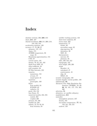 Index
absolute vorticity, 200, 200, 210
abyss, 211, 227
abyssal circulation, 105, 211, 211, 218,
219, 222, 312
acceleration equation, 109
accuracy, 17, 19, 19, 87
altimeter, 157, 170
Argos, 174
AVHRR temperature, 90
maps, 92
Boussinesq approximation, 154
CTD, 97
current meter, 181
density, 76, 84, 101, 163
depth from XBT, 95
drag coeﬃcient, 48
echo sounders, 30
El Ni˜no forecasts, 252
equation
momentum, 153
of state, 87
sound speed, 35
equations
geostrophic, 169
ﬂuxes
from models, 64
ICOADS, 62
radiative, 58
geoid, 156, 158
heat ﬂuxes, 59
numerical models, 253, 255
coastal, 262
coupled, 268
pressure, 95, 160
rainfall, 64, 249
salinity, 73, 76, 93, 94
from titration, 93
satellite tracking systems, 158
short-wave radiation, 60
storm surge, 263
temperature, 77
bucket, 90
sea-surface maps, 92
ship-injection, 90
thermistor, 90
XBT, 95
thermometers
mercury, 88
platinum, 88
tides, 308–310, 312
topography, 182
wave height, 289, 290
winds
Beaufort, 44
calculated, 47
scatterometer, 45
ship, 46
SSM/I, 46
acoustic tomography, 180
acoustic-doppler current proﬁler, 180
adiabatically, 85
Advanced Very High Resolution Ra-
diometer (AVHRR), 58, 60,
90, 92, 101, 177, 178, 265,
266
advection, 51
altimeters, see satellite altimetry
amphidromes, 311
anomalies
atmospheric pressure, 247
density, 163
sea-surface temperature, 77, 92,
159, 241, 243, 251
sealevel, 159
332
 