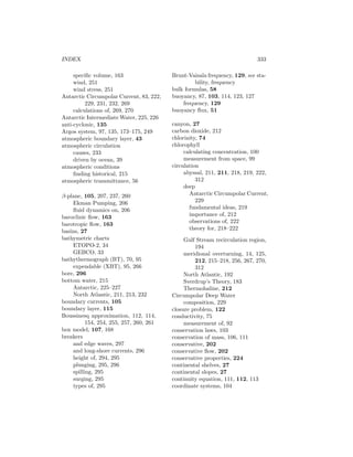 INDEX 333
speciﬁc volume, 163
wind, 251
wind stress, 251
Antarctic Circumpolar Current, 83, 222,
229, 231, 232, 269
calculations of, 269, 270
Antarctic Intermediate Water, 225, 226
anti-cyclonic, 135
Argos system, 97, 135, 173–175, 249
atmospheric boundary layer, 43
atmospheric circulation
causes, 233
driven by ocean, 39
atmospheric conditions
ﬁnding historical, 215
atmospheric transmittance, 56
β-plane, 105, 207, 237, 260
Ekman Pumping, 206
ﬂuid dynamics on, 206
baroclinic ﬂow, 163
barotropic ﬂow, 163
basins, 27
bathymetric charts
ETOPO-2, 34
GEBCO, 33
bathythermograph (BT), 70, 95
expendable (XBT), 95, 266
bore, 296
bottom water, 215
Antarctic, 225–227
North Atlantic, 211, 213, 232
boundary currents, 105
boundary layer, 115
Boussinesq approximation, 112, 114,
154, 254, 255, 257, 260, 261
box model, 107, 168
breakers
and edge waves, 297
and long-shore currents, 296
height of, 294, 295
plunging, 295, 296
spilling, 295
surging, 295
types of, 295
Brunt-Vaisala frequency, 129, see sta-
bility, frequency
bulk formulas, 58
buoyancy, 87, 103, 114, 123, 127
frequency, 129
buoyancy ﬂux, 51
canyon, 27
carbon dioxide, 212
chlorinity, 74
chlorophyll
calculating concentration, 100
measurement from space, 99
circulation
abyssal, 211, 211, 218, 219, 222,
312
deep
Antarctic Circumpolar Current,
229
fundamental ideas, 219
importance of, 212
observations of, 222
theory for, 218–222
Gulf Stream recirculation region,
194
meridional overturning, 14, 125,
212, 215–218, 256, 267, 270,
312
North Atlantic, 192
Sverdrup’s Theory, 183
Thermohaline, 212
Circumpolar Deep Water
composition, 229
closure problem, 122
conductivity, 75
measurement of, 92
conservation laws, 103
conservation of mass, 106, 111
conservative, 202
conservative ﬂow, 202
conservative properties, 224
continental shelves, 27
continental slopes, 27
continuity equation, 111, 112, 113
coordinate systems, 104
 