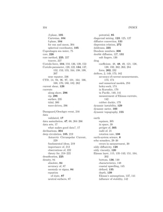 334 INDEX
β-plane, 105
Cartesian, 104
f-plane, 104
for sun and moon, 304
spherical coordinates, 105
Copenhagen sea water, 75
core, 226
core method, 225, 227
tracers, 227
Coriolis force, 104, 110, 136, 139, 153
Coriolis parameter, 120, 122, 134, 137,
152, 153, 155, 164, 198, 199,
207
near equator, 236
CTD, 14, 94, 96, 97, 101, 164, 166,
168, 170, 180, 182, 262
current shear, 129
currents
along shore, 296
rip, 296
surface, 235
tidal, 300
wave-driven, 296
Dansgaard/Oeschger event, 216
data
validated, 17
data assimilation, 47, 68, 264–266
data sets, 17
what makes good data?, 17
declinations, 304
deep circulation, 105, 219
Antarctic Circumpolar Current,
229
fundamental ideas, 219
importance of, 212
observations of, 222
theory for, 218–222
densiﬁcation, 225
density, 84
absolute, 84
accuracy of, 87
anomaly or sigma, 84
equation
of state, 87
neutral surfaces, 87
potential, 85
diapycnal mixing, 123, 125, 127
diﬀusive convection, 131
dispersion relation, 272
doldrums, 235
Doodson numbers, 306
double diﬀusion, 127, 131
salt ﬁngers, 130
drag
coeﬃcient, 48, 48, 49, 121, 138,
139, 192, 262, 263, 284
form, 202, 232
drifters, 2, 149, 173, 182
accuracy of current measurements,
173, 174
and numerical models, 253
holey-sock, 174
in Kuroshio, 170
in Paciﬁc, 140, 141
measurement of Ekman currents,
142
rubber duckie, 179
dynamic instability, 129
dynamic meter, 160
dynamic topography, 155
earth
equinox, 305
in space, 39
perigee of, 305
radii of, 21
rotation rate, 108
earth-system science, 8
echo sounders, 29–30
errors in measurement, 30
eddy diﬀusivity, 120
eddy viscosity, 120
Ekman layer, 115, 135–143, 151, 164,
202
bottom, 136, 140
characteristics, 148
coastal upwelling, 145
deﬁned, 135
depth, 139
Ekman’s assumptions, 137, 141
inﬂuence of stability, 142
 
