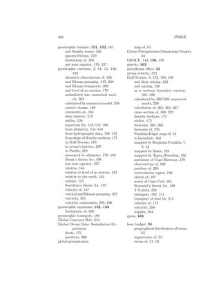 336 INDEX
geostrophic balance, 151, 152, 181
and Rossby waves, 246
ignores friction, 170
limitations of, 169
not near equator, 170, 237
geostrophic currents, 3, 14, 15, 149,
163
altimeter observations of, 126
and Ekman pumping, 145, 208
and Ekman transports, 209
and level of no motion, 170
assimilated into numerical mod-
els, 265
calculated by numerical model, 258
cannot change, 169
comments on, 164
deep interior, 219
eddies, 126
equations for, 153–155, 160
from altimetry, 155–158
from hydrographic data, 158–172
from slope of density surfaces, 171
in Gulf Stream, 170
in ocean’s interior, 207
in Paciﬁc, 210
measured by altimetry, 170, 182
Munk’s theory for, 198
not near equator, 237
relative, 164
relative to level of no motion, 182
relative to the earth, 164
surface, 155
Sverdrup’s theory for, 197
velocity of, 147
vertical and Ekman pumping, 207
vorticity, 201
vorticity constraints, 205, 206
geostrophic equations, 152, 153
limitations of, 169
geostrophic transport, 189
Global Conveyer Belt, 213
Global Ocean Data Assimilation Ex-
periment
ﬂoats, 175
products, 266
global precipitation
map of, 61
Global Precipitation Climatology Project,
64
GRACE, 143, 156, 158
gravity, 103
greenhouse eﬀect, 55
group velocity, 273
Gulf Stream, 5, 172, 194, 198
and deep mixing, 222
and mixing, 126
as a western boundary current,
105, 193
calculated by MICOM numerical
model, 259
calculation of, 264, 265, 267
cross section of, 168, 223
density surfaces, 172
eddies, 172
forecasts, 265, 266
forecasts of, 270
Franklin-Folger map of, 13
is baroclinic, 163
mapped by Benjamin Franklin, 7,
9, 13
mapped by ﬂoats, 193
mapped by Topex/Poseidon, 156
northeast of Cape Hatteras, 170
observations of, 192
position of, 265
recirculation region, 194
sketch of, 197
south of Cape Cod, 164
Stommel’s theory for, 189
T-S plots, 224
transport, 192, 214
transport of heat by, 213
velocity of, 172
vorticity, 200
wiggles, 264
gyres, 105
heat budget, 51
geographical distribution of terms,
65
importance of, 52
terms of, 51, 53
 