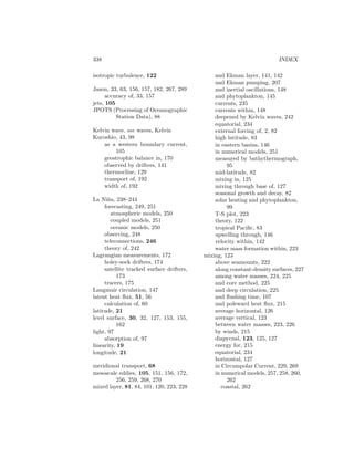 338 INDEX
isotropic turbulence, 122
Jason, 33, 63, 156, 157, 182, 267, 289
accuracy of, 33, 157
jets, 105
JPOTS (Processing of Oceanographic
Station Data), 88
Kelvin wave, see waves, Kelvin
Kuroshio, 43, 98
as a western boundary current,
105
geostrophic balance in, 170
observed by drifters, 141
thermocline, 129
transport of, 192
width of, 192
La Ni˜na, 238–244
forecasting, 249, 251
atmospheric models, 250
coupled models, 251
oceanic models, 250
observing, 248
teleconnections, 246
theory of, 242
Lagrangian measurements, 172
holey-sock drifters, 174
satellite tracked surface drifters,
173
tracers, 175
Langmuir circulation, 147
latent heat ﬂux, 51, 56
calculation of, 60
latitude, 21
level surface, 30, 32, 127, 153, 155,
162
light, 97
absorption of, 97
linearity, 19
longitude, 21
meridional transport, 68
mesoscale eddies, 105, 151, 156, 172,
256, 259, 268, 270
mixed layer, 81, 84, 101, 120, 223, 228
and Ekman layer, 141, 142
and Ekman pumping, 207
and inertial oscillations, 148
and phytoplankton, 145
currents, 235
currents within, 148
deepened by Kelvin waves, 242
equatorial, 234
external forcing of, 2, 82
high latitude, 83
in eastern basins, 146
in numerical models, 251
measured by bathythermograph,
95
mid-latitude, 82
mixing in, 125
mixing through base of, 127
seasonal growth and decay, 82
solar heating and phytoplankton,
99
T-S plot, 223
theory, 122
tropical Paciﬁc, 83
upwelling through, 146
velocity within, 142
water mass formation within, 223
mixing, 123
above seamounts, 222
along constant-density surfaces, 227
among water masses, 224, 225
and core method, 225
and deep circulation, 225
and ﬂushing time, 107
and poleward heat ﬂux, 215
average horizontal, 126
average vertical, 123
between water masses, 223, 226
by winds, 215
diapycnal, 123, 125, 127
energy for, 215
equatorial, 234
horizontal, 127
in Circumpolar Current, 229, 269
in numerical models, 257, 258, 260,
262
coastal, 262
 