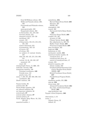 INDEX 339
Gent-McWilliams scheme, 269
Mellor and Yamada scheme, 260,
262
Pacanowski and Philander scheme,
268
quasi-geostrophic, 265
Smagorinski scheme, 262
in thermocline, 211, 219, 222
increases density, 224
measured vertical, 125–126
meridional, 122
oceanic, 123
of deep waters, 125, 211, 215, 219,
221, 232
of heat downward, 219
of momentum, 120, 121
of tracers, 227
of tritium, 228
on surfaces of constant density,
257
tidal, 39, 103, 125, 215, 219, 300,
311
vertical, 19, 28, 123, 222, 227
measured, 125
zonal, 122
mixing-length theory, 15, 121, 122
molecular viscosity, 116
momentum equation, 108
Cartesian coordinates, 109
Coriolis term, 110
gravity term, 110
moon, 7, 103, 271, 301–304, 308, 312
coordinates, 304
Munk’s solution, 190
Nansen bottles, 96
nautical mile, 21
Navier-Stokes equation, 109
net infrared radiation, 51
net long-wave radiation, 60
neutral path, 87
neutral surface element, 87
neutral surfaces, 87
North Atlantic Deep Water, 94, 216,
225–227
numerical models, 4
assimilation, 264
Harvard Open-Ocean Model, 265
Mercator, 267
NLOM, 267
atmospheric, 250
coastal, 260
Dartmouth Gulf of Maine Model,
260
Princeton Ocean Model, 260
coupled, 251, 267
accuracy of, 268
Climate System Model, 268
ﬂux adjustments in, 268–270
Hadley Center Model, 268
Princeton Coupled Model, 268
deep circulation, 222
isopycnal, 258
limitations of, 253
mechanistic models, 255
numerical weather models, 46
reanalysis from, 47
reanalyzed data from, 64
sources of reanalyzed data, 47
oceanic, 250
primitive-equation, 257
climate models, 259
Geophysical Fluid Dynamics Lab-
oratory Modular Ocean Model
(MOM), 257
Hybrid Coordinate Ocean Model,
257
Parallel Ocean Program Model,
257
simulation models, 255, 255
spin-up, 256
storm-surge, 262
Advanced Circulation Model, 264
Sea, Lake, and Overland Surges
Model, 263
tidal prediction, 310
Nyquist critical frequency, 280
observations, 4, 16
ocean, 1
Atlantic Ocean, 22
deﬁned, 22
 