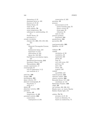 340 INDEX
dimensions of, 23
dominant forces in, 103
features of, 27–28
Indian Ocean, 23
maps of, 33
mean salinity, 79
mean temperature, 79
milestones in understanding, 13–
15
Paciﬁc Ocean, 22
processes in, 4
oceanic circulation
abyssal, 211, 211, 218, 219, 222,
312
deep
Antarctic Circumpolar Current,
229
fundamental ideas, 219
importance of, 212
observations of, 222
theory for, 218–222
Gulf Stream recirculation region,
194
Meridional Overturning, 212
Sverdrup’s Theory, 183
Thermohaline, 212
oceanic experiments, 17
oceanography, 8
eras of exploration, 8–12
new methods of, 4
path line, 188
perigee, 305
periodogram, 281
phase velocity, 272
physical oceanography, 8
big picture, 3
goals of, 2
plains, 27
planetary vorticity, 199
potential
density, 85
temperature, 84, 85
potential vorticity, 202
conservation
consequences of, 204
conservation of, 203
precision, 19
pressure
measurement of, 94
quartz bourdon gage, 95
quartz crystal, 95
strain gage, 95
vibratron, 95
units of, 153
pressure gradient
horizontal, 104
pseudo-forces, 104
pycnocline, 83
quasi-geostrophic, 265
QuikScat, 45, 63
radiance, 98
rainfall
calculation of, 60
cumulative, 60
equatorial, 233
global, 80
map, 61
over cold ocean, 242
patterns, 241
rates, 249
Texas, 248
tropical, 249
rainfall
and ENSO, 247
reduced gravity, 245
reference surface, 164
relative vorticity, 200
Reynolds Stress, 117, 119
calculation of, 119
Richardson Number, 130
ridges, 28
rip currents, 293, 296, 312
Rossby wave, see waves, Rossby
Rubber Duckie Spill, 178
salinity, 73, 74
accuracy of, 87, 93
based on chlorinity, 74
based on conductivity, 75
 