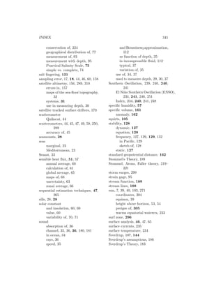INDEX 341
conservation of, 224
geographical distribution of, 77
measurement of, 93
measurement with depth, 95
Practical Salinity Scale, 75
simple vs. complete, 74
salt ﬁngering, 131
sampling error, 17, 18, 44, 46, 60, 158
satellite altimetry, 156, 289, 310
errors in, 157
maps of the sea-ﬂoor topography,
33
systems, 31
use in measuring depth, 30
satellite tracked surface drifters, 173
scatterometer
Quikscat, 44
scatterometers, 44, 45, 47, 49, 59, 250,
289
accuracy of, 45
seamounts, 28
seas
marginal, 23
Mediterranean, 23
Seasat, 33
sensible heat ﬂux, 51, 57
annual average, 69
calculation of, 61
global average, 65
maps of, 68
uncertainty, 63
zonal average, 66
sequential estimation techniques, 47,
265
sills, 28, 28
solar constant
and insolation, 60, 69
value, 60
variability of, 70, 71
sound
absorption of, 36
channel, 35, 36, 36, 180, 181
in ocean, 34
rays, 36
speed, 35
and Boussinesq approximation,
112
as function of depth, 35
in incompressible ﬂuid, 112
typical, 37
variation of, 35
use of, 34, 37
used to measure depth, 29, 30, 37
Southern Oscillation, 239, 240, 240,
241
El Ni˜no Southern Oscillation (ENSO),
234, 241, 246, 251
Index, 234, 240, 241, 248
speciﬁc humidity, 57
speciﬁc volume, 161
anomaly, 162
squirts, 105
stability, 128
dynamic, 127
equation, 128
frequency, 127, 129, 129, 132
in Paciﬁc, 129
sketch of, 128
static, 127
standard geopotential distance, 162
Stommel’s Theory, 189
Stommel, Arons, Faller theory, 219–
221
storm surges, 299
strain gage, 95
stream function, 188
stream lines, 188
sun, 7, 39, 40, 103, 271
coordinates, 304
equinox, 39
height above horizon, 53, 54
perigee of, 305
warms equatorial watewrs, 233
surf zone, 296
surface analysis, 46, 47, 65
surface currents, 235
surface temperature, 234
Sverdrup, 107, 144
Sverdrup’s assumptions, 186
Sverdrup’s Theory, 183
 