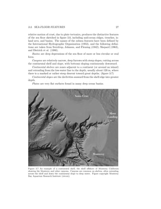 3.3. SEA-FLOOR FEATURES 27
relative motion of crust, due to plate tectonics, produces the distinctive features
of the sea ﬂoor sketched in ﬁgure 3.6, including mid-ocean ridges, trenches, is-
land arcs, and basins. The names of the subsea features have been deﬁned by
the International Hydrographic Organization (1953), and the following deﬁni-
tions are taken from Sverdrup, Johnson, and Fleming (1942), Shepard (1963),
and Dietrich et al. (1980).
Basins are deep depressions of the sea ﬂoor of more or less circular or oval
form.
Canyons are relatively narrow, deep furrows with steep slopes, cutting across
the continental shelf and slope, with bottoms sloping continuously downward.
Continental shelves are zones adjacent to a continent (or around an island)
and extending from the low-water line to the depth, usually about 120 m, where
there is a marked or rather steep descent toward great depths. (ﬁgure 3.7)
Continental slopes are the declivities seaward from the shelf edge into greater
depth.
Plains are very ﬂat surfaces found in many deep ocean basins.
Figure 3.7 An example of a continental shelf, the shelf oﬀshore of Monterey California
showing the Monterey and other canyons. Canyons are common on shelves, often extending
across the shelf and down the continental slope to deep water. Figure copyright Monterey
Bay Aquarium Research Institute (mbari).
 