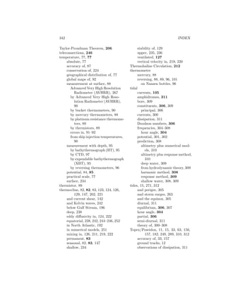 342 INDEX
Taylor-Proudman Theorem, 206
teleconnections, 246
temperature, 77, 77
absolute, 77
accuracy of, 87
conservation of, 224
geographical distribution of, 77
global maps of, 92
measurement at surface, 88
Advanced Very High Resolution
Radiometer (AVHRR), 267
by Advanced Very High Reso-
lution Radiometer (AVHRR),
90
by bucket thermometers, 90
by mercury thermometers, 88
by platinum resistance thermome-
ters, 89
by thermistors, 89
errors in, 91–92
from ship injection temperatures,
90
measurement with depth, 95
by bathythermograph (BT), 95
by CTD, 97
by expendable bathythermograph
(XBT), 95
by reversing thermometers, 96
potential, 84, 85
practical scale, 77
surface, 234
thermistor, 89
thermocline, 82, 82, 83, 123, 124, 126,
129, 147, 202, 221
and current shear, 142
and Kelvin waves, 242
below Gulf Stream, 196
deep, 238
eddy diﬀusivity in, 124, 222
equatorial, 238, 242, 244–246, 252
in North Atlantic, 192
in numerical models, 251
mixing in, 126, 211, 219, 222
permanent, 83
seasonal, 82, 83, 147
shallow, 234
stability of, 129
upper, 235, 236
ventilated, 127
vertical velocity in, 219, 220
Thermohaline Circulation, 212
thermometer
mercury, 88
reversing, 88, 89, 96, 101
on Nansen bottles, 96
tidal
currents, 105
amphidromes, 311
bore, 309
constituents, 306, 309
principal, 306
currents, 300
dissipation, 311
Doodson numbers, 306
frequencies, 304–308
hour angle, 304
potential, 301, 302
prediction, 308
altimetry plus numerical mod-
els, 310
altimetry plus response method,
310
deep water, 309
from hydrodynamic theory, 309
harmonic method, 308
response method, 309
shallow water, 308, 309
tides, 15, 271, 312
and perigee, 305
and storm surges, 263
and the equinox, 305
diurnal, 311
equilibrium, 306, 307
hour angle, 304
partial, 306
semi-diurnal, 311
theory of, 300–308
Topex/Poseidon, 11, 15, 33, 63, 156,
157, 182, 249, 289, 310, 312
accuracy of, 33, 157
ground tracks, 12
observations of dissipation, 311
 