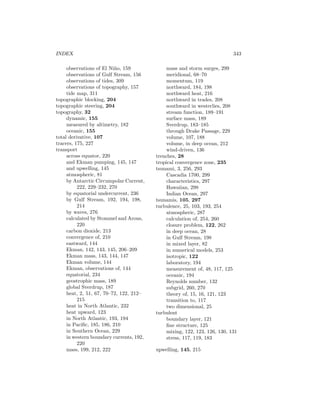 INDEX 343
observations of El Ni˜no, 159
observations of Gulf Stream, 156
observations of tides, 309
observations of topography, 157
tide map, 311
topographic blocking, 204
topographic steering, 204
topography, 32
dynamic, 155
measured by altimetry, 182
oceanic, 155
total derivative, 107
tracers, 175, 227
transport
across equator, 220
and Ekman pumping, 145, 147
and upwelling, 145
atmospheric, 81
by Antarctic Circumpolar Current,
222, 229–232, 270
by equatorial undercurrent, 236
by Gulf Stream, 192, 194, 198,
214
by waves, 276
calculated by Stommel and Arons,
220
carbon dioxide, 213
convergence of, 210
eastward, 144
Ekman, 142, 143, 145, 206–209
Ekman mass, 143, 144, 147
Ekman volume, 144
Ekman, observations of, 144
equatorial, 234
geostrophic mass, 189
global Sverdrup, 187
heat, 2, 51, 67, 70–72, 122, 212–
215
heat in North Atlantic, 232
heat upward, 123
in North Atlantic, 193, 194
in Paciﬁc, 185, 186, 210
in Southern Ocean, 229
in western boundary currents, 192,
220
mass, 199, 212, 222
mass and storm surges, 299
meridional, 68–70
momentum, 119
northward, 184, 198
northward heat, 216
northward in trades, 208
southward in westerlies, 208
stream function, 189–191
surface mass, 189
Sverdrup, 183–185
through Drake Passage, 229
volume, 107, 188
volume, in deep ocean, 212
wind-driven, 136
trenches, 28
tropical convergence zone, 235
tsunami, 3, 256, 293
Cascadia 1700, 299
characteristics, 297
Hawaiian, 298
Indian Ocean, 297
tsunamis, 105, 297
turbulence, 25, 103, 193, 254
atmospheric, 287
calculation of, 254, 260
closure problem, 122, 262
in deep ocean, 28
in Gulf Stream, 198
in mixed layer, 82
in numerical models, 253
isotropic, 122
laboratory, 194
measurement of, 48, 117, 125
oceanic, 194
Reynolds number, 132
subgrid, 260, 270
theory of, 15, 16, 121, 123
transition to, 117
two dimensional, 25
turbulent
boundary layer, 121
ﬁne structure, 125
mixing, 122, 123, 126, 130, 131
stress, 117, 119, 183
upwelling, 145, 215
 