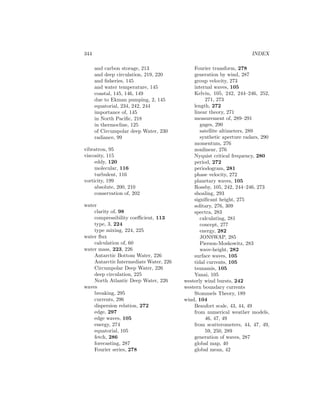 344 INDEX
and carbon storage, 213
and deep circulation, 219, 220
and ﬁsheries, 145
and water temperature, 145
coastal, 145, 146, 149
due to Ekman pumping, 2, 145
equatorial, 234, 242, 244
importance of, 145
in North Paciﬁc, 218
in thermocline, 125
of Circumpolar deep Water, 230
radiance, 99
vibratron, 95
viscosity, 115
eddy, 120
molecular, 116
turbulent, 116
vorticity, 199
absolute, 200, 210
conservation of, 202
water
clarity of, 98
compressibility coeﬃcient, 113
type, 3, 224
type mixing, 224, 225
water ﬂux
calculation of, 60
water mass, 223, 226
Antarctic Bottom Water, 226
Antarctic Intermediate Water, 226
Circumpolar Deep Water, 226
deep circulation, 225
North Atlantic Deep Water, 226
waves
breaking, 295
currents, 296
dispersion relation, 272
edge, 297
edge waves, 105
energy, 274
equatorial, 105
fetch, 286
forecasting, 287
Fourier series, 278
Fourier transform, 278
generation by wind, 287
group velocity, 273
internal waves, 105
Kelvin, 105, 242, 244–246, 252,
271, 273
length, 272
linear theory, 271
measurement of, 289–291
gages, 290
satellite altimeters, 289
synthetic aperture radars, 290
momentum, 276
nonlinear, 276
Nyquist critical frequency, 280
period, 272
periodogram, 281
phase velocity, 272
planetary waves, 105
Rossby, 105, 242, 244–246, 273
shoaling, 293
signiﬁcant height, 275
solitary, 276, 309
spectra, 283
calculating, 281
concept, 277
energy, 282
JONSWAP, 285
Pierson-Moskowitz, 283
wave-height, 282
surface waves, 105
tidal currents, 105
tsunamis, 105
Yanai, 105
westerly wind bursts, 242
western boundary currents
Stommels Theory, 189
wind, 104
Beaufort scale, 43, 44, 49
from numerical weather models,
46, 47, 49
from scatterometers, 44, 47, 49,
59, 250, 289
generation of waves, 287
global map, 40
global mean, 42
 