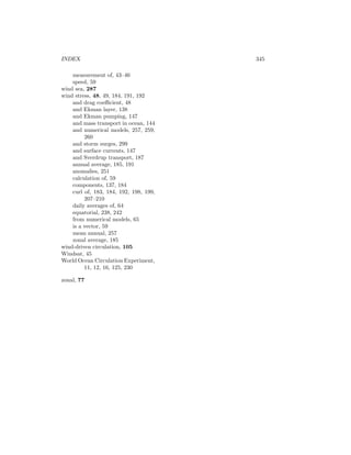 INDEX 345
measurement of, 43–46
speed, 59
wind sea, 287
wind stress, 48, 49, 184, 191, 192
and drag coeﬃcient, 48
and Ekman layer, 138
and Ekman pumping, 147
and mass transport in ocean, 144
and numerical models, 257, 259,
260
and storm surges, 299
and surface currents, 147
and Sverdrup transport, 187
annual average, 185, 191
anomalies, 251
calculation of, 59
components, 137, 184
curl of, 183, 184, 192, 198, 199,
207–210
daily averages of, 64
equatorial, 238, 242
from numerical models, 65
is a vector, 59
mean annual, 257
zonal average, 185
wind-driven circulation, 105
Windsat, 45
World Ocean Circulation Experiment,
11, 12, 16, 125, 230
zonal, 77
 