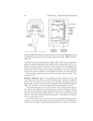 30 CHAPTER 3. THE PHYSICAL SETTING
Transmitter
transducer
Receiver
transducer
Oscillator
Electromechanical
drive
Electronics
Bottom
Transmitter
transducer
Receiver
transducer
Amplifier Oscillator
Time-interval
Measurment,
Display, Recording
Strip chart
Surface
Contact bank
Zero-contact
switch
Sliding
contact
Endless
ribbon
33 kHz
sound pulse
Figure 3.10 Left: Echo sounders measure depth of the ocean by transmitting pulses of sound
and observing the time required to receive the echo from the bottom. Right: The time is
recorded by a spark burning a mark on a slowly moving roll of paper. After Dietrich et al.
(1980: 124).
expedition to the south Atlantic from 1925 to 1927. Since then, oceanographic
and naval ships have operated echo sounders almost continuously while at sea.
Millions of miles of ship-track data recorded on paper have been digitized to
produce data bases used to make maps. The tracks are not well distributed.
Tracks tend to be far apart in the southern hemisphere, even near Australia
(ﬁgure 3.11) and closer together in well mapped areas such as the North Atlantic.
Echo sounders make the most accurate measurements of ocean depth. Their
accuracy is ±1%.
Satellite Altimetry Gaps in our knowledge of ocean depths between ship
tracks have now been ﬁlled by satellite-altimeter data. Altimeters proﬁle the
shape of the sea surface, and its shape is very similar to the shape of the sea
ﬂoor (Tapley and Kim, 2001; Cazenave and Royer, 2001; Sandwell and Smith,
2001). To see this, we must ﬁrst consider how gravity inﬂuences sea level.
The Relationship Between Sea Level and the Ocean’s Depth Excess mass at
the sea ﬂoor, for example the mass of a seamount, increases local gravity because
the mass of the seamount is larger than the mass of water it displaces. Rocks
are more than three times denser than water. The excess mass increases local
gravity, which attracts water toward the seamount. This changes the shape of
the sea surface (ﬁgure 3.12).
Let’s make the concept more exact. To a very good approximation, the sea
surface is a particular level surface called the geoid (see box). By deﬁnition a
level surface is a surface of constant gravitational potential, and it is everywhere
 