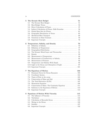 iv CONTENTS
5 The Oceanic Heat Budget 51
5.1 The Oceanic Heat Budget . . . . . . . . . . . . . . . . . . . . . . 51
5.2 Heat-Budget Terms . . . . . . . . . . . . . . . . . . . . . . . . . . 53
5.3 Direct Calculation of Fluxes . . . . . . . . . . . . . . . . . . . . . 57
5.4 Indirect Calculation of Fluxes: Bulk Formulas . . . . . . . . . . . 58
5.5 Global Data Sets for Fluxes . . . . . . . . . . . . . . . . . . . . . 61
5.6 Geographic Distribution of Terms . . . . . . . . . . . . . . . . . . 65
5.7 Meridional Heat Transport . . . . . . . . . . . . . . . . . . . . . 68
5.8 Variations in Solar Constant . . . . . . . . . . . . . . . . . . . . . 70
5.9 Important Concepts . . . . . . . . . . . . . . . . . . . . . . . . . 72
6 Temperature, Salinity, and Density 73
6.1 Deﬁnition of Salinity . . . . . . . . . . . . . . . . . . . . . . . . . 73
6.2 Deﬁnition of Temperature . . . . . . . . . . . . . . . . . . . . . . 77
6.3 Geographical Distribution . . . . . . . . . . . . . . . . . . . . . . 77
6.4 The Oceanic Mixed Layer and Thermocline . . . . . . . . . . . . 81
6.5 Density . . . . . . . . . . . . . . . . . . . . . . . . . . . . . . . . 83
6.6 Measurement of Temperature . . . . . . . . . . . . . . . . . . . . 88
6.7 Measurement of Conductivity or Salinity . . . . . . . . . . . . . . 92
6.8 Measurement of Pressure . . . . . . . . . . . . . . . . . . . . . . 94
6.9 Temperature and Salinity With Depth . . . . . . . . . . . . . . . 95
6.10 Light in the Ocean and Absorption of Light . . . . . . . . . . . . 97
6.11 Important Concepts . . . . . . . . . . . . . . . . . . . . . . . . . 101
7 The Equations of Motion 103
7.1 Dominant Forces for Ocean Dynamics . . . . . . . . . . . . . . . 103
7.2 Coordinate System . . . . . . . . . . . . . . . . . . . . . . . . . . 104
7.3 Types of Flow in the ocean . . . . . . . . . . . . . . . . . . . . . 105
7.4 Conservation of Mass and Salt . . . . . . . . . . . . . . . . . . . 106
7.5 The Total Derivative (D/Dt) . . . . . . . . . . . . . . . . . . . . 107
7.6 Momentum Equation . . . . . . . . . . . . . . . . . . . . . . . . . 108
7.7 Conservation of Mass: The Continuity Equation . . . . . . . . . 111
7.8 Solutions to the Equations of Motion . . . . . . . . . . . . . . . . 113
7.9 Important Concepts . . . . . . . . . . . . . . . . . . . . . . . . . 114
8 Equations of Motion With Viscosity 115
8.1 The Inﬂuence of Viscosity . . . . . . . . . . . . . . . . . . . . . . 115
8.2 Turbulence . . . . . . . . . . . . . . . . . . . . . . . . . . . . . . 116
8.3 Calculation of Reynolds Stress: . . . . . . . . . . . . . . . . . . . 119
8.4 Mixing in the Ocean . . . . . . . . . . . . . . . . . . . . . . . . . 123
8.5 Stability . . . . . . . . . . . . . . . . . . . . . . . . . . . . . . . . 127
8.6 Important Concepts . . . . . . . . . . . . . . . . . . . . . . . . . 132
 