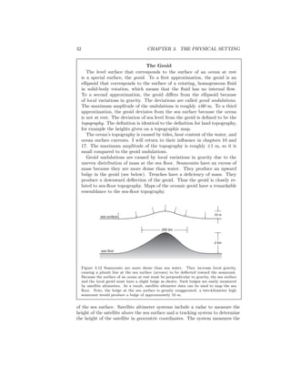 32 CHAPTER 3. THE PHYSICAL SETTING
The Geoid
The level surface that corresponds to the surface of an ocean at rest
is a special surface, the geoid. To a ﬁrst approximation, the geoid is an
ellipsoid that corresponds to the surface of a rotating, homogeneous ﬂuid
in solid-body rotation, which means that the ﬂuid has no internal ﬂow.
To a second approximation, the geoid diﬀers from the ellipsoid because
of local variations in gravity. The deviations are called geoid undulations.
The maximum amplitude of the undulations is roughly ±60 m. To a third
approximation, the geoid deviates from the sea surface because the ocean
is not at rest. The deviation of sea level from the geoid is deﬁned to be the
topography. The deﬁnition is identical to the deﬁnition for land topography,
for example the heights given on a topographic map.
The ocean’s topography is caused by tides, heat content of the water, and
ocean surface currents. I will return to their inﬂuence in chapters 10 and
17. The maximum amplitude of the topography is roughly ±1 m, so it is
small compared to the geoid undulations.
Geoid undulations are caused by local variations in gravity due to the
uneven distribution of mass at the sea ﬂoor. Seamounts have an excess of
mass because they are more dense than water. They produce an upward
bulge in the geoid (see below). Trenches have a deﬁciency of mass. They
produce a downward deﬂection of the geoid. Thus the geoid is closely re-
lated to sea-ﬂoor topography. Maps of the oceanic geoid have a remarkable
resemblance to the sea-ﬂoor topography.
sea surface
sea floor
10 m
2 km
200 km
Figure 3.12 Seamounts are more dense than sea water. They increase local gravity,
causing a plumb line at the sea surface (arrows) to be deﬂected toward the seamount.
Because the surface of an ocean at rest must be perpendicular to gravity, the sea surface
and the local geoid must have a slight bulge as shown. Such bulges are easily measured
by satellite altimeters. As a result, satellite altimeter data can be used to map the sea
ﬂoor. Note, the bulge at the sea surface is greatly exaggerated, a two-kilometer high
seamount would produce a bulge of approximately 10 m.
of the sea surface. Satellite altimeter systems include a radar to measure the
height of the satellite above the sea surface and a tracking system to determine
the height of the satellite in geocentric coordinates. The system measures the
 