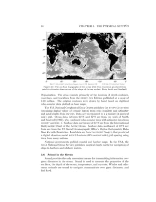 34 CHAPTER 3. THE PHYSICAL SETTING
60o
0o
30o
-30o
-60o
180o
120o
60o
-120o
-60o
0o
Walter H. F. Smith and David T. Sandwell Seafloor Topography Version 4.0 SIO September 26, 1996 © 1996 Walter H. F. Smith and David T. Sandwell
0o
Figure 3.14 The sea-ﬂoor topography of the ocean with 3 km resolution produced from
satellite altimeter observations of the shape of the sea surface. From Smith and Sandwell.
Organization. The atlas consists primarily of the location of depth contours,
coastlines, and tracklines from the gebco 5th Edition published at a scale of
1:10 million. The original contours were drawn by hand based on digitized
echo-sounder data plotted on base maps.
The U.S. National Geophysical Data Center publishes the etopo-2 cd-rom
containing digital values of oceanic depths from echo sounders and altimetry
and land heights from surveys. Data are interpolated to a 2-minute (2 nautical
mile) grid. Ocean data between 64◦
N and 72◦
S are from the work of Smith
and Sandwell (1997), who combined echo-sounder data with altimeter data from
geosat and ers–1. Seaﬂoor data northward of 64◦
N are from the International
Bathymetric Chart of the Arctic Ocean. Seaﬂoor data southward of 72◦
S are
from are from the US Naval Oceanographic Oﬃce’s Digital Bathymetric Data
Base Variable Resolution. Land data are from the globe Project, that produced
a digital elevation model with 0.5-minute (0.5 nautical mile) grid spacing using
data from many nations.
National governments publish coastal and harbor maps. In the USA, the
noaa National Ocean Service publishes nautical charts useful for navigation of
ships in harbors and oﬀshore waters.
3.6 Sound in the Ocean
Sound provides the only convenient means for transmitting information over
great distances in the ocean. Sound is used to measure the properties of the
sea ﬂoor, the depth of the ocean, temperature, and currents. Whales and other
ocean animals use sound to navigate, communicate over great distances, and
ﬁnd food.
 