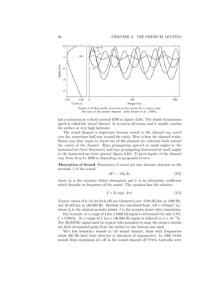 36 CHAPTER 3. THE PHYSICAL SETTING
+9
+10
-9
ray +8
Range (km)
0 100 2001.50 1.55
-0
-1
-2
-3
-4
Depth(km)
C (km/s)
axis
Figure 3.16 Ray paths of sound in the ocean for a source near
the axis of the sound channel. After Munk et al. (1995).
has a minimum at a depth around 1000 m (ﬁgure 3.16). The depth of minimum
speed is called the sound channel. It occurs in all ocean, and it usually reaches
the surface at very high latitudes.
The sound channel is important because sound in the channel can travel
very far, sometimes half way around the earth. Here is how the channel works:
Sound rays that begin to travel out of the channel are refracted back toward
the center of the channel. Rays propagating upward at small angles to the
horizontal are bent downward, and rays propagating downward at small angles
to the horizontal are bent upward (ﬁgure 3.16). Typical depths of the channel
vary from 10 m to 1200 m depending on geographical area.
Absorption of Sound Absorption of sound per unit distance depends on the
intensity I of the sound:
dI = −kI0 dx (3.2)
where I0 is the intensity before absorption and k is an absorption coeﬃcient
which depends on frequency of the sound. The equation has the solution:
I = I0 exp(−kx) (3.3)
Typical values of k (in decibels dB per kilometer) are: 0.08 dB/km at 1000 Hz,
and 50 dB/km at 100,000 Hz. Decibels are calculated from: dB = 10 log(I/I0),
where I0 is the original acoustic power, I is the acoustic power after absorption.
For example, at a range of 1 km a 1000 Hz signal is attenuated by only 1.8%:
I = 0.982I0. At a range of 1 km a 100,000 Hz signal is reduced to I = 10−5
I0.
The 30,000 Hz signal used by typical echo sounders to map the ocean’s depths
are little attenuated going from the surface to the bottom and back.
Very low frequency sounds in the sound channel, those with frequencies
below 500 Hz have been detected at distances of megameters. In 1960 15-Hz
sounds from explosions set oﬀ in the sound channel oﬀ Perth Australia were
 