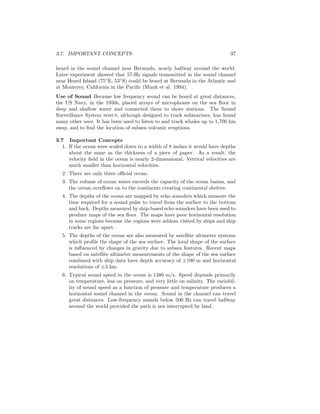 3.7. IMPORTANT CONCEPTS 37
heard in the sound channel near Bermuda, nearly halfway around the world.
Later experiment showed that 57-Hz signals transmitted in the sound channel
near Heard Island (75◦
E, 53◦
S) could be heard at Bermuda in the Atlantic and
at Monterey, California in the Paciﬁc (Munk et al. 1994).
Use of Sound Because low frequency sound can be heard at great distances,
the US Navy, in the 1950s, placed arrays of microphones on the sea ﬂoor in
deep and shallow water and connected them to shore stations. The Sound
Surveillance System sosus, although designed to track submarines, has found
many other uses. It has been used to listen to and track whales up to 1,700 km
away, and to ﬁnd the location of subsea volcanic eruptions.
3.7 Important Concepts
1. If the ocean were scaled down to a width of 8 inches it would have depths
about the same as the thickness of a piece of paper. As a result, the
velocity ﬁeld in the ocean is nearly 2-dimensional. Vertical velocities are
much smaller than horizontal velocities.
2. There are only three oﬃcial ocean.
3. The volume of ocean water exceeds the capacity of the ocean basins, and
the ocean overﬂows on to the continents creating continental shelves.
4. The depths of the ocean are mapped by echo sounders which measure the
time required for a sound pulse to travel from the surface to the bottom
and back. Depths measured by ship-based echo sounders have been used to
produce maps of the sea ﬂoor. The maps have poor horizontal resolution
in some regions because the regions were seldom visited by ships and ship
tracks are far apart.
5. The depths of the ocean are also measured by satellite altimeter systems
which proﬁle the shape of the sea surface. The local shape of the surface
is inﬂuenced by changes in gravity due to subsea features. Recent maps
based on satellite altimeter measurements of the shape of the sea surface
combined with ship data have depth accuracy of ±100 m and horizontal
resolutions of ±3 km.
6. Typical sound speed in the ocean is 1480 m/s. Speed depends primarily
on temperature, less on pressure, and very little on salinity. The variabil-
ity of sound speed as a function of pressure and temperature produces a
horizontal sound channel in the ocean. Sound in the channel can travel
great distances. Low-frequency sounds below 500 Hz can travel halfway
around the world provided the path is not interrupted by land.
 