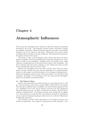 Chapter 4
Atmospheric Inﬂuences
The sun and the atmosphere drive directly or indirectly almost all dynamical
processes in the ocean. The dominant external sources and sinks of energy
are sunlight, evaporation, infrared emissions from the sea surface, and sensible
heating of the sea by warm or cold winds. Winds drive the ocean’s surface
circulation down to depths of around a kilometer. Wind and tidal mixing drive
the deeper currents in the ocean.
The ocean, in turn, is the dominant source of heat that drives the atmo-
spheric circulation. The uneven distribution of heat loss and gain by the ocean
leads to winds in the atmosphere. Sunlight warms the tropical ocean, which
evaporate, transferring heat in the form of water vapor to the atmosphere. The
heat is released when the vapor condenses as rain. Winds and ocean currents
carry heat poleward, where it is lost to space.
Because the atmosphere drives the ocean, and the ocean drives the atmo-
sphere, we must consider the ocean and the atmosphere as a coupled dynamic
system. In this chapter we will look mainly at the exchange of momentum be-
tween the atmosphere and the ocean. In the next chapter, we will look at heat
exchanges. In chapter 14 we will look at how the ocean and the atmosphere
interact in the Paciﬁc to produce El Ni˜no.
4.1 The Earth in Space
Earth’s orbit about the sun is nearly circular at a mean distance of 1.5×108
km. The eccentricity of the orbit is small, 0.0168. Thus Earth is 3.4% further
from the Sun at aphelion than at perihelion, the time of closest approach to the
sun. Perihelion occurs every year in January, and the exact time changes by
about 20 minutes per year. In 1995, it occurred on 3 January. Earth’s axis of
rotation is inclined 23.45◦
to the plane of earth’s orbit around the sun (ﬁgure
4.1). The orientation is such that the sun is directly overhead at the Equator
on the vernal and autumnal equinoxes, which occur on or about 21 March and
21 September each year.
The latitudes of 23.45◦
North and South are the Tropics of Cancer and
Capricorn respectively. The tropics lie equatorward of these latitudes. As a
39
 