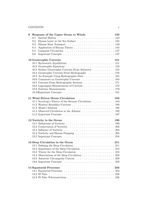 CONTENTS v
9 Response of the Upper Ocean to Winds 133
9.1 Inertial Motion . . . . . . . . . . . . . . . . . . . . . . . . . . . . 133
9.2 Ekman Layer at the Sea Surface . . . . . . . . . . . . . . . . . . 135
9.3 Ekman Mass Transport . . . . . . . . . . . . . . . . . . . . . . . 143
9.4 Application of Ekman Theory . . . . . . . . . . . . . . . . . . . . 145
9.5 Langmuir Circulation . . . . . . . . . . . . . . . . . . . . . . . . 147
9.6 Important Concepts . . . . . . . . . . . . . . . . . . . . . . . . . 147
10 Geostrophic Currents 151
10.1 Hydrostatic Equilibrium . . . . . . . . . . . . . . . . . . . . . . . 151
10.2 Geostrophic Equations . . . . . . . . . . . . . . . . . . . . . . . . 153
10.3 Surface Geostrophic Currents From Altimetry . . . . . . . . . . . 155
10.4 Geostrophic Currents From Hydrography . . . . . . . . . . . . . 158
10.5 An Example Using Hydrographic Data . . . . . . . . . . . . . . . 164
10.6 Comments on Geostrophic Currents . . . . . . . . . . . . . . . . 164
10.7 Currents From Hydrographic Sections . . . . . . . . . . . . . . . 171
10.8 Lagrangian Measurements of Currents . . . . . . . . . . . . . . . 172
10.9 Eulerian Measurements . . . . . . . . . . . . . . . . . . . . . . . 179
10.10Important Concepts . . . . . . . . . . . . . . . . . . . . . . . . . 181
11 Wind Driven Ocean Circulation 183
11.1 Sverdrup’s Theory of the Oceanic Circulation . . . . . . . . . . . 183
11.2 Western Boundary Currents . . . . . . . . . . . . . . . . . . . . . 189
11.3 Munk’s Solution . . . . . . . . . . . . . . . . . . . . . . . . . . . 190
11.4 Observed Circulation in the Atlantic . . . . . . . . . . . . . . . . 192
11.5 Important Concepts . . . . . . . . . . . . . . . . . . . . . . . . . 197
12 Vorticity in the Ocean 199
12.1 Deﬁnitions of Vorticity . . . . . . . . . . . . . . . . . . . . . . . . 199
12.2 Conservation of Vorticity . . . . . . . . . . . . . . . . . . . . . . 202
12.3 Inﬂuence of Vorticity . . . . . . . . . . . . . . . . . . . . . . . . . 204
12.4 Vorticity and Ekman Pumping . . . . . . . . . . . . . . . . . . . 205
12.5 Important Concepts . . . . . . . . . . . . . . . . . . . . . . . . . 210
13 Deep Circulation in the Ocean 211
13.1 Deﬁning the Deep Circulation . . . . . . . . . . . . . . . . . . . . 211
13.2 Importance of the Deep Circulation . . . . . . . . . . . . . . . . . 212
13.3 Theory for the Deep Circulation . . . . . . . . . . . . . . . . . . 218
13.4 Observations of the Deep Circulation . . . . . . . . . . . . . . . . 222
13.5 Antarctic Circumpolar Current . . . . . . . . . . . . . . . . . . . 229
13.6 Important Concepts . . . . . . . . . . . . . . . . . . . . . . . . . 232
14 Equatorial Processes 233
14.1 Equatorial Processes . . . . . . . . . . . . . . . . . . . . . . . . . 234
14.2 El Ni˜no . . . . . . . . . . . . . . . . . . . . . . . . . . . . . . . . 238
14.3 El Ni˜no Teleconnections . . . . . . . . . . . . . . . . . . . . . . . 246
 