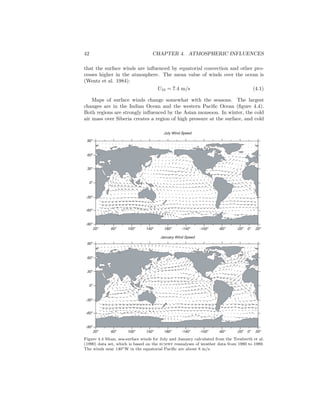 42 CHAPTER 4. ATMOSPHERIC INFLUENCES
that the surface winds are inﬂuenced by equatorial convection and other pro-
cesses higher in the atmosphere. The mean value of winds over the ocean is
(Wentz et al. 1984):
U10 = 7.4 m/s (4.1)
Maps of surface winds change somewhat with the seasons. The largest
changes are in the Indian Ocean and the western Paciﬁc Ocean (ﬁgure 4.4).
Both regions are strongly inﬂuenced by the Asian monsoon. In winter, the cold
air mass over Siberia creates a region of high pressure at the surface, and cold
July Wind Speed
January Wind Speed
20o
60o
100o
140o
180o
-140o
-100o
-60o
-20o
20o
-90o
-60o
-30o
0o
30o
60o
90o
0o
20o
60o
100o
140o
180o
-140o
-100o
-60o
-20o
20o
-90o
-60o
-30o
0o
30o
60o
90o
0o
Figure 4.4 Mean, sea-surface winds for July and January calculated from the Trenberth et al.
(1990) data set, which is based on the ecmwf reanalyses of weather data from 1980 to 1989.
The winds near 140◦W in the equatorial Paciﬁc are about 8 m/s.
 