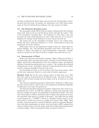4.3. THE PLANETARY BOUNDARY LAYER 43
air blows southeastward across Japan and on across the hot Kuroshio, extract-
ing heat from the ocean. In summer, the thermal low over Tibet draws warm,
moist air from the Indian Ocean leading to the rainy season over India.
4.3 The Planetary Boundary Layer
The atmosphere within 100 m of the sea surface is inﬂuenced by the turbulent
drag of the wind on the sea and the ﬂuxes of heat through the surface. This
is the atmospheric boundary layer. It’s thickness Zi varies from a few tens
of meters for weak winds blowing over water colder than the air to around a
kilometer for stronger winds blowing over water warmer than the air.
The lowest part of the atmospheric boundary layer is the surface layer.
Within this layer, which has thickness of ≈ 0.1Zi, vertical ﬂuxes of heat and
momentum are nearly constant.
Wind speed varies as the logarithm of height within the surface layer for
neutral stability. See “The Turbulent Boundary Layer Over a Flat Plate” in
Chapter 8. Hence, the height of a wind measurement is important. Usually,
winds are reported as the value of wind at a height 10 m above the sea U10.
4.4 Measurement of Wind
Wind at sea has been measured for centuries. Maury (1855) was the ﬁrst to
systematically collect and map wind reports. Recently, the US National Atmo-
spheric and Oceanic Administration noaa has collected, edited, and digitized
millions of observations going back over a century. The resulting International
Comprehensive Ocean, Atmosphere Data Set icoads discussed in §5.5 is widely
used for studying atmospheric forcing of the ocean.
Our knowledge of winds at the sea surface come from many sources. Here
are the more important, listed in a crude order of relative importance:
Beaufort Scale By far the most common source of wind data up to 1991
have been reports of speed based on the Beaufort scale. The scale is based on
features, such as foam coverage and wave shape, seen by an observer on a ship
(table 4.1).
The scale was originally proposed by Admiral Sir F. Beaufort in 1806 to give
the force of the wind on a ship’s sails. It was adopted by the British Admiralty
in 1838 and it soon came into general use.
The International Meteorological Committee adopted the force scale for in-
ternational use in 1874. In 1926 they adopted a revised scale giving the wind
speed at a height of 6 meters corresponding to the Beaufort Number. The scale
was revised again in 1946 to extend the scale to higher wind speeds and to give
the equivalent wind speed at a height of 10 meters. The 1946 scale was based
on the equation U10 = 0.836B3/2
, where B = Beaufort Number and U10 is the
wind speed in meters per second at a height of 10 meters (List, 1966). More
recently, various groups have revised the Beaufort scale by comparing Beaufort
force with ship measurements of winds. Kent and Taylor (1997) compared the
various revisions of the scale with winds measured by ships having anemometers
at known heights. Their recommended values are given in table 4.1.
 