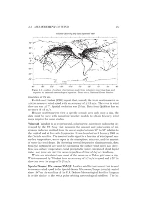 4.4. MEASUREMENT OF WIND 45
Volunteer Observing Ship Data September 1997
90o
130o
170o
-150o
-110o
-70o
-30o
10o
50o
10o
-10o
-30o
-50o
-70o
30o
50o
70o
90o
0o
Figure 4.5 Location of surface observations made from volunteer observing ships and
reported to national meteorological agencies. From noaa, National Ocean Service.
resolution of 25 km.
Freilich and Dunbar (1999) report that, overall, the nasa scatterometer on
adeos measured wind speed with an accuracy of ±1.3 m/s. The error in wind
direction was ±17◦
. Spatial resolution was 25 km. Data from QuikScat has an
accuracy of ±1 m/s.
Because scatterometers view a speciﬁc oceanic area only once a day, the
data must be used with numerical weather models to obtain 6-hourly wind
maps required for some studies.
Windsat Windsat is an experimental, polarimetric, microwave radiometer de-
veloped by the US Navy that measures the amount and polarization of mi-
crowave radiation emitted from the sea at angles between 50◦
to 55◦
relative to
the vertical and at ﬁve radio frequencies. It was launched on 6 January 2003 on
the Coriolis satellite. The received radio signal is a function of wind speed, sea-
surface temperature, water vapor in the atmosphere, rain rate, and the amount
of water in cloud drops. By observing several frequencies simultaneously, data
from the instrument are used for calculating the surface wind speed and direc-
tion, sea-surface temperature, total precipitable water, integrated cloud liquid
water, and rain rate over the ocean regardless of time of day or cloudiness.
Winds are calculated over most of the ocean on a 25-km grid once a day.
Winds measured by Windsat have an accuracy of ±2 m/s in speed and ±20◦
in
direction over the range of 5–25 m/s.
Special Sensor Microwave SSM/I Another satellite instrument that is used
to measure wind speed is the Special-Sensor Microwave/Imager (ssm/i) carried
since 1987 on the satellites of the U.S. Defense Meteorological Satellite Program
in orbits similar to the noaa polar-orbiting meteorological satellites. The in-
 