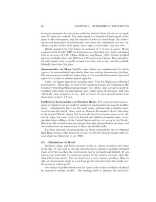 46 CHAPTER 4. ATMOSPHERIC INFLUENCES
strument measures the microwave radiation emitted from the sea at an angle
near 60◦
from the vertical. The radio signal is a function of wind speed, water
vapor in the atmosphere, and the amount of water in cloud drops. By observ-
ing several frequencies simultaneously, data from the instrument are used for
calculating the surface wind speed, water vapor, cloud water, and rain rate.
Winds measured by ssm/i have an accuracy of ± 2 m/s in speed. When
combined with ecmwf 1000 mb wind analyses, wind direction can be calculated
with an accuracy of ±22◦
(Atlas, Hoﬀman, and Bloom, 1993). Global, gridded
data are available since July 1987 on a 0.25◦
grid every 6 hours. But remember,
the instrument views a speciﬁc oceanic area only once a day, and the gridded,
6-hourly maps have big gaps.
Anemometers on Ships Satellite observations are supplemented by winds
reported to meteorological agencies by observers reading anemometers on ships.
The anemometer is read four times a day at the standard Greenwich times and
reported via radio to meteorological agencies.
Again, the biggest error is the sampling error. Very few ships carry calibrated
anemometers. Those that do tend to be commercial ships participating in the
Volunteer Observing Ship program (ﬁgure 4.5). These ships are met in port by
scientists who check the instruments and replace them if necessary, and who
collect the data measured at sea. The accuracy of wind measurements from
these ships is about ±2 m/s.
Calibrated Anemometers on Weather Buoys The most accurate measure-
ments of winds at sea are made by calibrated anemometers on moored weather
buoys. Unfortunately there are few such buoys, perhaps only a hundred scat-
tered around the world. Some, such as Tropical Atmosphere Ocean tao array
in the tropical Paciﬁc (ﬁgure 14.14) provide data from remote areas rarely vis-
ited by ships, but most tend to be located just oﬀshore of coastal areas. noaa
operates buoys oﬀshore of the United States and the tao array in the Paciﬁc.
Data from the coastal buoys are averaged for eight minutes before the hour, and
the observations are transmitted to shore via satellite links.
The best accuracy of anemometers on buoys operated by the us National
Data Buoy Center is the greater of ±1 m/s or 10% for wind speed and ±10◦
for
wind direction (Beardsley et al. 1997).
4.5 Calculations of Wind
Satellites, ships, and buoys measure winds at various locations and times
of the day. If you wish to use the observations to calculate monthly averaged
winds over the sea, then the observations can be averaged and gridded. If you
wish to use wind data in numerical models of the ocean’s currents, then the
data will be less useful. You are faced with a very common problem: How to
take all observations made in a six-hour period and determine the winds over
the ocean on a ﬁxed grid?
One source of gridded winds over the ocean is the surface analysis calculated
by numerical weather models. The strategy used to produce the six-hourly
 