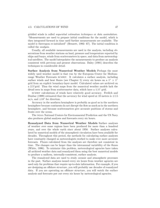 4.5. CALCULATIONS OF WIND 47
gridded winds is called sequential estimation techniques or data assimilation.
“Measurements are used to prepare initial conditions for the model, which is
then integrated forward in time until further measurements are available. The
model is thereupon re-initialized” (Bennett, 1992: 67). The initial condition is
called the analysis.
Usually, all available measurements are used in the analysis, including ob-
servations from weather stations on land, pressure and temperature reported by
ships and buoys, winds from scatterometers in space, and data from meteorolog-
ical satellites. The model interpolates the measurements to produce an analysis
consistent with previous and present observations. Daley (1991) describes the
techniques in considerable detail.
Surface Analysis from Numerical Weather Models Perhaps the most
widely used weather model is that run by the European Centre for Medium-
range Weather Forecasts ecmwf. It calculates a surface analysis, including
surface winds and heat ﬂuxes (see Chapter 5) every six hours on a 1◦
× 1◦
grid from an explicit boundary-layer model. Calculated values are archived on
a 2.5◦
grid. Thus the wind maps from the numerical weather models lack the
detail seen in maps from scatterometer data, which have a 1/4◦
grid.
ecmwf calculations of winds have relatively good accuracy. Freilich and
Dunbar (1999) estimated that the accuracy for wind speed at 10 meters is ±1.5
m/s, and ±18◦
for direction.
Accuracy in the southern hemisphere is probably as good as in the northern
hemisphere because continents do not disrupt the ﬂow as much as in the northern
hemisphere, and because scatterometers give accurate positions of storms and
fronts over the ocean.
The noaa National Centers for Environmental Prediction and the US Navy
also produces global analyses and forecasts every six hours.
Reanalyzed Data from Numerical Weather Models Surface analyses
of weather over some regions have been produced for more than a hundred
years, and over the whole earth since about 1950. Surface analyses calcu-
lated by numerical models of the atmospheric circulation have been available for
decades. Throughout this period, the methods for calculating surface analyses
have constantly changed as meteorologists worked to make ever more accurate
forecasts. Fluxes calculated from the analyses are therefore not consistent in
time. The changes can be larger than the interannual variability of the ﬂuxes
(White, 1996). To minimize this problem, meteorological agencies have taken
all archived weather data and reanalyzed them using the best numerical models
to produce a uniform, internally-consistent, surface analysis.
The reanalyzed data are used to study oceanic and atmospheric processes
in the past. Surface analyses issued every six hours from weather agencies are
used only for problems that require up-to-date information. For example, if you
are designing an oﬀshore structure, you will probably use decades of reanalyzed
data. If you are operating an oﬀshore structure, you will watch the surface
analysis and forecasts put out every six hours by meteorological agencies.
 